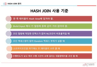 HASH JOIN 원리
HASH JOIN 사용 기준
한 쪽 테이블이 Hash Area에 담겨야 함.
Build Input 해시 키 컬럼에 중복 값이 거의 없어야 함.
조인 컬럼에 적당한 인덱스가 없어 NL조인이 비효율적일 때
조인 액세스량이 많아 Random 액세스 부하가 심할 때
소트머지조인을 하기에는 두 테이블이 너무 클 때
수행빈도가 낮고 쿼리 수행 시간이 오래 걸리는 대용량테이블 조인 할 때
 