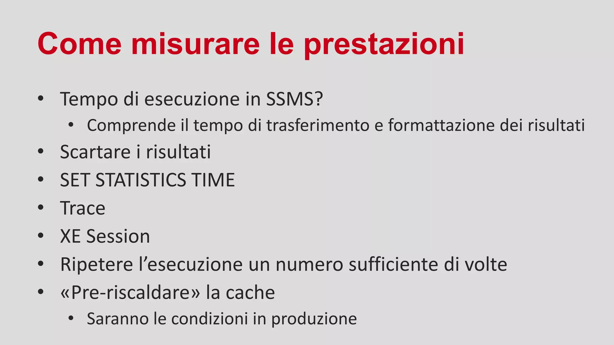 Come misurare le prestazioni
• Tempo di esecuzione in SSMS?
• Comprende il tempo di trasferimento e formattazione dei risultati
• Scartare i risultati
• SET STATISTICS TIME
• Trace
• XE Session
• Ripetere l’esecuzione un numero sufficiente di volte
• «Pre-riscaldare» la cache
• Saranno le condizioni in produzione
 