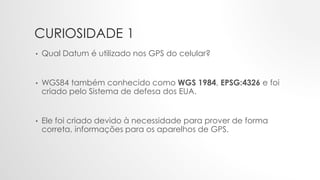 CURIOSIDADE 1
• Qual Datum é utilizado nos GPS do celular?
• WGS84 também conhecido como WGS 1984, EPSG:4326 e foi
criado pelo Sistema de defesa dos EUA.
• Ele foi criado devido à necessidade para prover de forma
correta, informações para os aparelhos de GPS.
 
