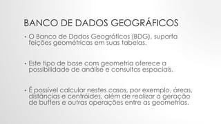 BANCO DE DADOS GEOGRÁFICOS
• O Banco de Dados Geográficos (BDG), suporta
feições geométricas em suas tabelas.
• Este tipo de base com geometria oferece a
possibilidade de análise e consultas espaciais.
• É possível calcular nestes casos, por exemplo, áreas,
distâncias e centróides, além de realizar a geração
de buffers e outras operações entre as geometrias.
 