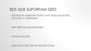 BDS QUE SUPORTAM GEO
• SpatiaLite extende Sqlite com tipos espaciais,
funções e utilidades.
• IBM DB2 Spatial Extender
• Oracle Spatial
• Microsoft SQL Server Spatial Data
 