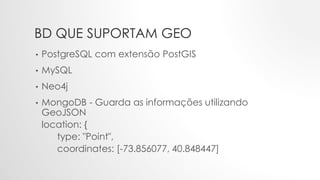 BD QUE SUPORTAM GEO
• PostgreSQL com extensão PostGIS
• MySQL
• Neo4j
• MongoDB - Guarda as informações utilizando
GeoJSON
location: {
type: "Point",
coordinates: [-73.856077, 40.848447]
 