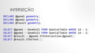 INTERSEÇÃO
DECLARE @geom1 geometry;
DECLARE @geom2 geometry;
DECLARE @result geometry;
SELECT @geom1 = GeomCol1 FROM SpatialTable WHERE id = 1;
SELECT @geom2 = GeomCol1 FROM SpatialTable WHERE id = 2;
SELECT @result = @geom1.STIntersection(@geom2);
SELECT @result.STAsText();
 