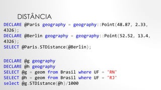 DISTÂNCIA
DECLARE @Paris geography = geography::Point(48.87, 2.33,
4326);
DECLARE @Berlin geography = geography::Point(52.52, 13.4,
4326);
SELECT @Paris.STDistance(@Berlin);
DECLARE @g geography
DECLARE @h geography
SELECT @g = geom from Brasil where UF = 'RN'
SELECT @h = geom from Brasil where UF = 'RJ'
select @g.STDistance(@h)/1000
 