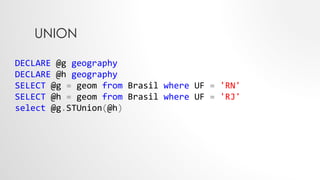 UNION
DECLARE @g geography
DECLARE @h geography
SELECT @g = geom from Brasil where UF = 'RN'
SELECT @h = geom from Brasil where UF = 'RJ'
select @g.STUnion(@h)
 