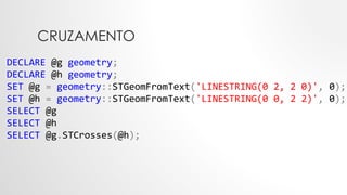 CRUZAMENTO
DECLARE @g geometry;
DECLARE @h geometry;
SET @g = geometry::STGeomFromText('LINESTRING(0 2, 2 0)', 0);
SET @h = geometry::STGeomFromText('LINESTRING(0 0, 2 2)', 0);
SELECT @g
SELECT @h
SELECT @g.STCrosses(@h);
 