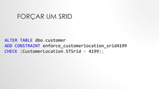 FORÇAR UM SRID
ALTER TABLE dbo.customer
ADD CONSTRAINT enforce_customerlocation_srid4199
CHECK (CustomerLocation.STSrid = 4199);
 