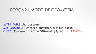 FORÇAR UM TIPO DE GEOMETRIA
ALTER TABLE dbo.customer
ADD CONSTRAINT enforce_customerlocation_point
CHECK (CustomerLocation.STGeometryType() = 'POINT');
 
