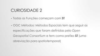 CURIOSIDADE 2
• Todas as Funções começam com ST
• OGC Métodos: Métodos Espaciais tem que seguir as
especificações que foram definidas pelo Open
Geospatial Consortium e tem como prefixo ST (uma
abreviação para spatiotemporal)
 