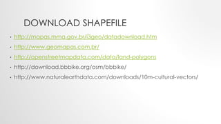 DOWNLOAD SHAPEFILE
• http://mapas.mma.gov.br/i3geo/datadownload.htm
• http://www.geomapas.com.br/
• http://openstreetmapdata.com/data/land-polygons
• http://download.bbbike.org/osm/bbbike/
• http://www.naturalearthdata.com/downloads/10m-cultural-vectors/
 