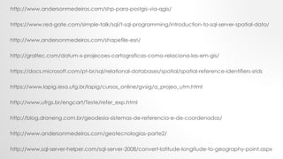 http://graltec.com/datum-x-projecoes-cartograficas-como-relaciona-las-em-gis/
https://docs.microsoft.com/pt-br/sql/relational-databases/spatial/spatial-reference-identifiers-srids
https://www.lapig.iesa.ufg.br/lapig/cursos_online/gvsig/a_projeo_utm.html
http://www.andersonmedeiros.com/shapefile-esri/
http://www.andersonmedeiros.com/shp-para-postgis-via-qgis/
https://www.red-gate.com/simple-talk/sql/t-sql-programming/introduction-to-sql-server-spatial-data/
http://www.ufrgs.br/engcart/Teste/refer_exp.html
http://blog.droneng.com.br/geodesia-sistemas-de-referencia-e-de-coordenadas/
http://www.andersonmedeiros.com/geotecnologias-parte2/
http://www.sql-server-helper.com/sql-server-2008/convert-latitude-longitude-to-geography-point.aspx
 