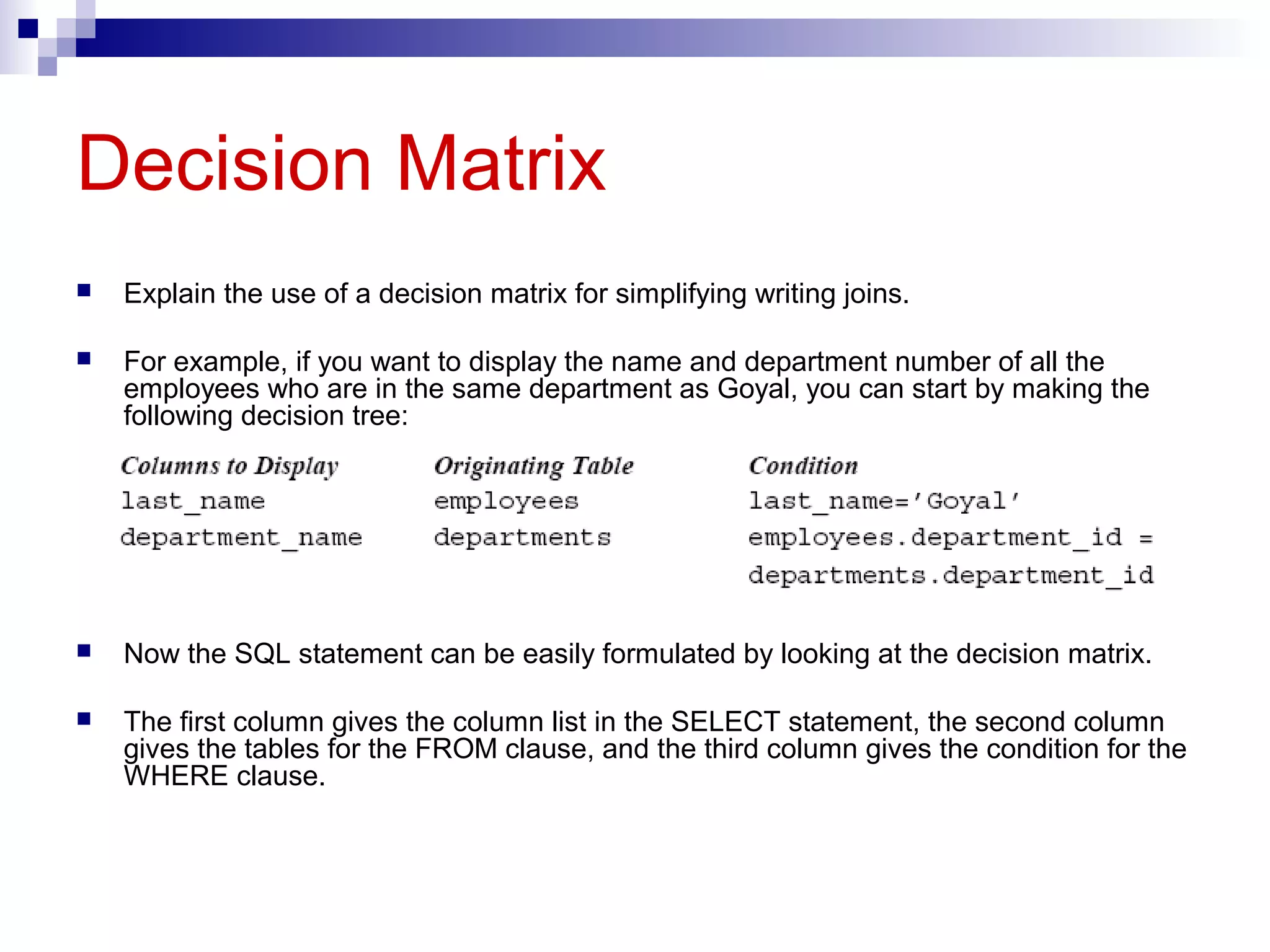 Decision Matrix


Explain the use of a decision matrix for simplifying writing joins.



For example, if you want to display the name and department number of all the
employees who are in the same department as Goyal, you can start by making the
following decision tree:



Now the SQL statement can be easily formulated by looking at the decision matrix.



The first column gives the column list in the SELECT statement, the second column
gives the tables for the FROM clause, and the third column gives the condition for the
WHERE clause.

 