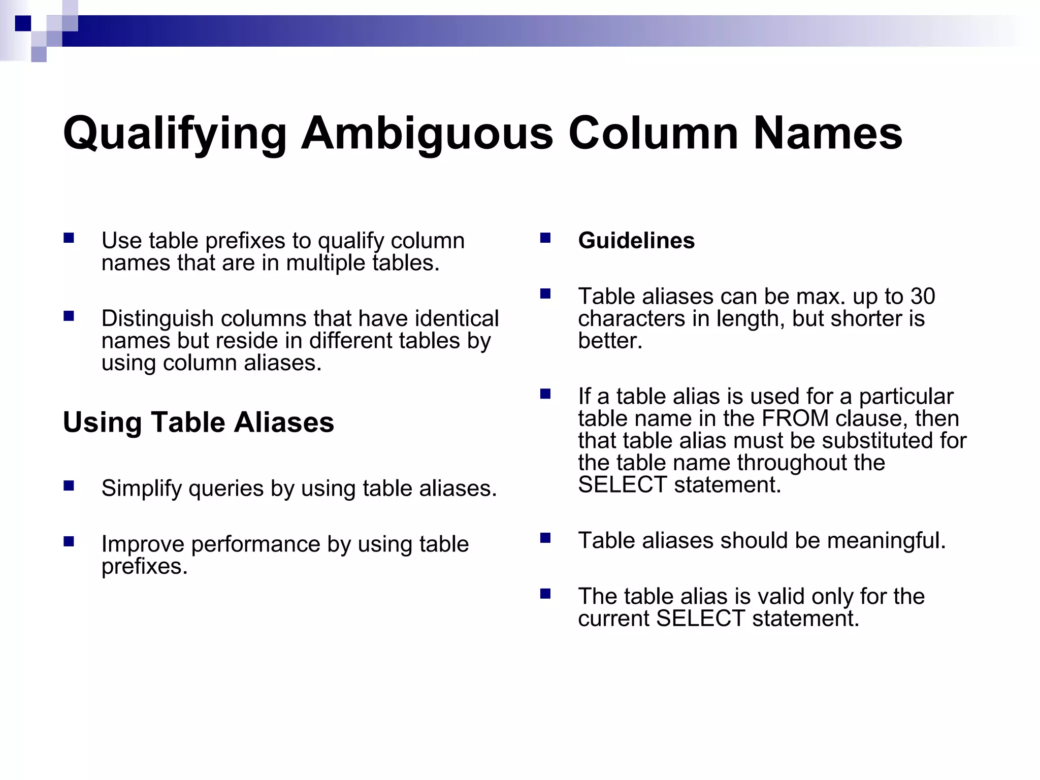 Qualifying Ambiguous Column Names
Guidelines
Table aliases can be max. up to 30
characters in length, but shorter is
better.





Use table prefixes to qualify column
names that are in multiple tables.






If a table alias is used for a particular
table name in the FROM clause, then
that table alias must be substituted for
the table name throughout the
SELECT statement.



Table aliases should be meaningful.



The table alias is valid only for the
current SELECT statement.

Distinguish columns that have identical
names but reside in different tables by
using column aliases.

Using Table Aliases


Simplify queries by using table aliases.



Improve performance by using table
prefixes.

 
