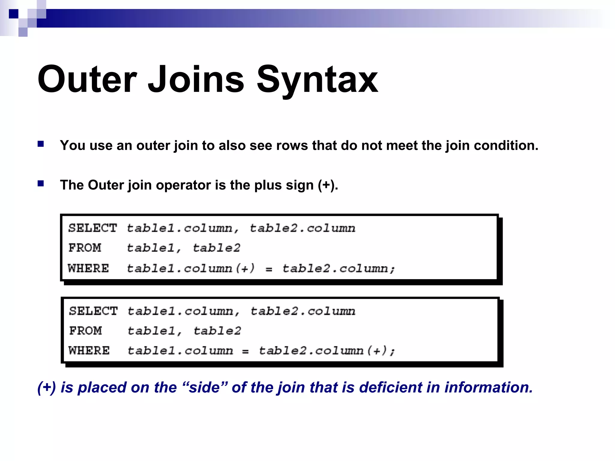 Outer Joins Syntax


You use an outer join to also see rows that do not meet the join condition.



The Outer join operator is the plus sign (+).

(+) is placed on the “side” of the join that is deficient in information.

 
