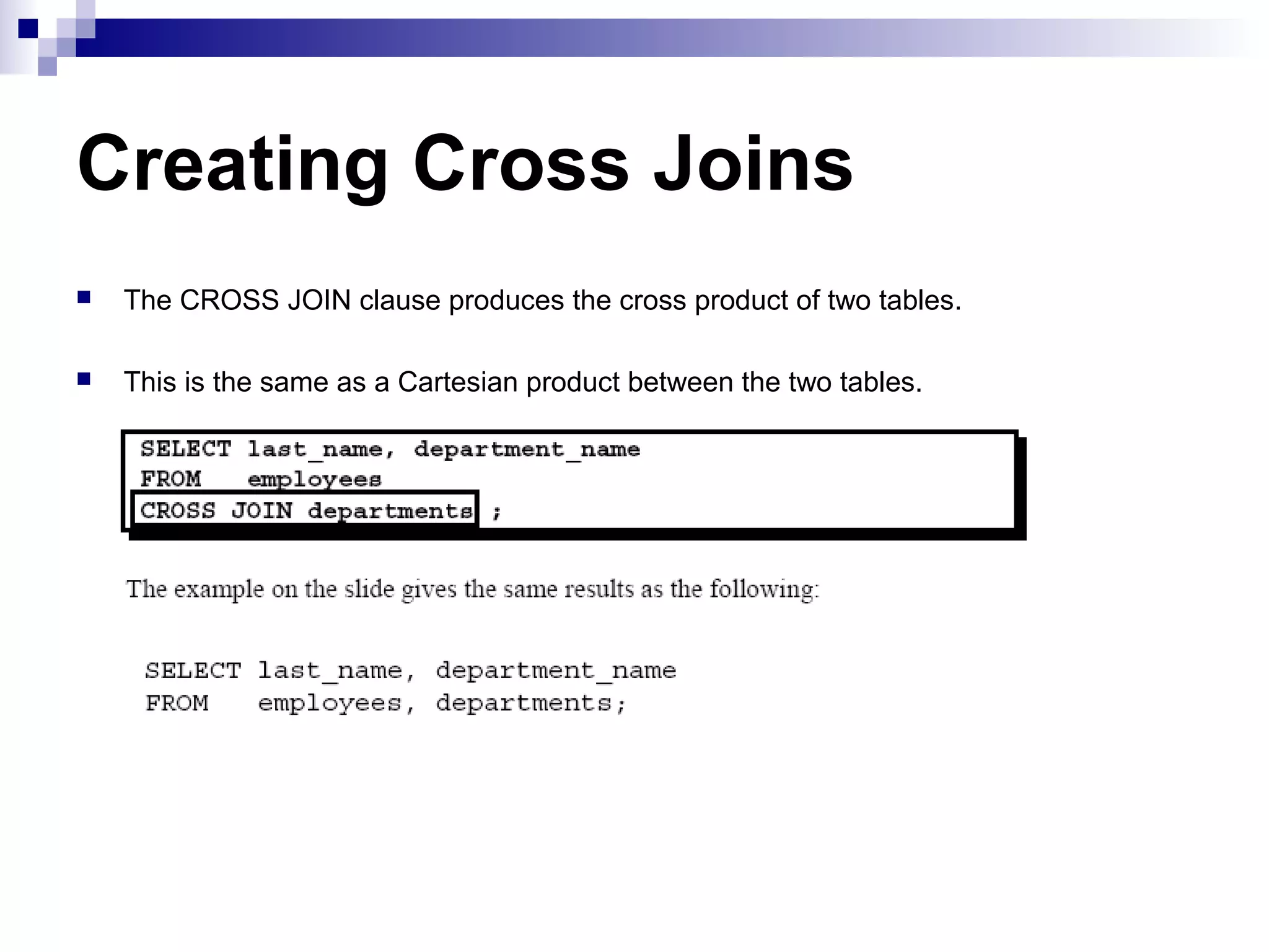 Creating Cross Joins


The CROSS JOIN clause produces the cross product of two tables.



This is the same as a Cartesian product between the two tables.

 