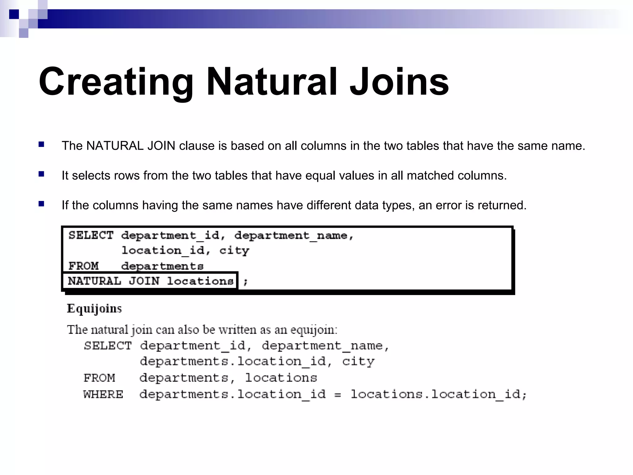Creating Natural Joins


The NATURAL JOIN clause is based on all columns in the two tables that have the same name.



It selects rows from the two tables that have equal values in all matched columns.



If the columns having the same names have different data types, an error is returned.

 