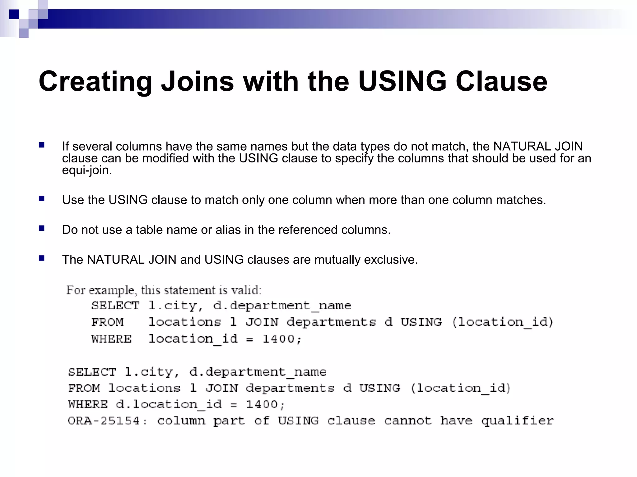 Creating Joins with the USING Clause


If several columns have the same names but the data types do not match, the NATURAL JOIN
clause can be modified with the USING clause to specify the columns that should be used for an
equi-join.



Use the USING clause to match only one column when more than one column matches.



Do not use a table name or alias in the referenced columns.



The NATURAL JOIN and USING clauses are mutually exclusive.

 