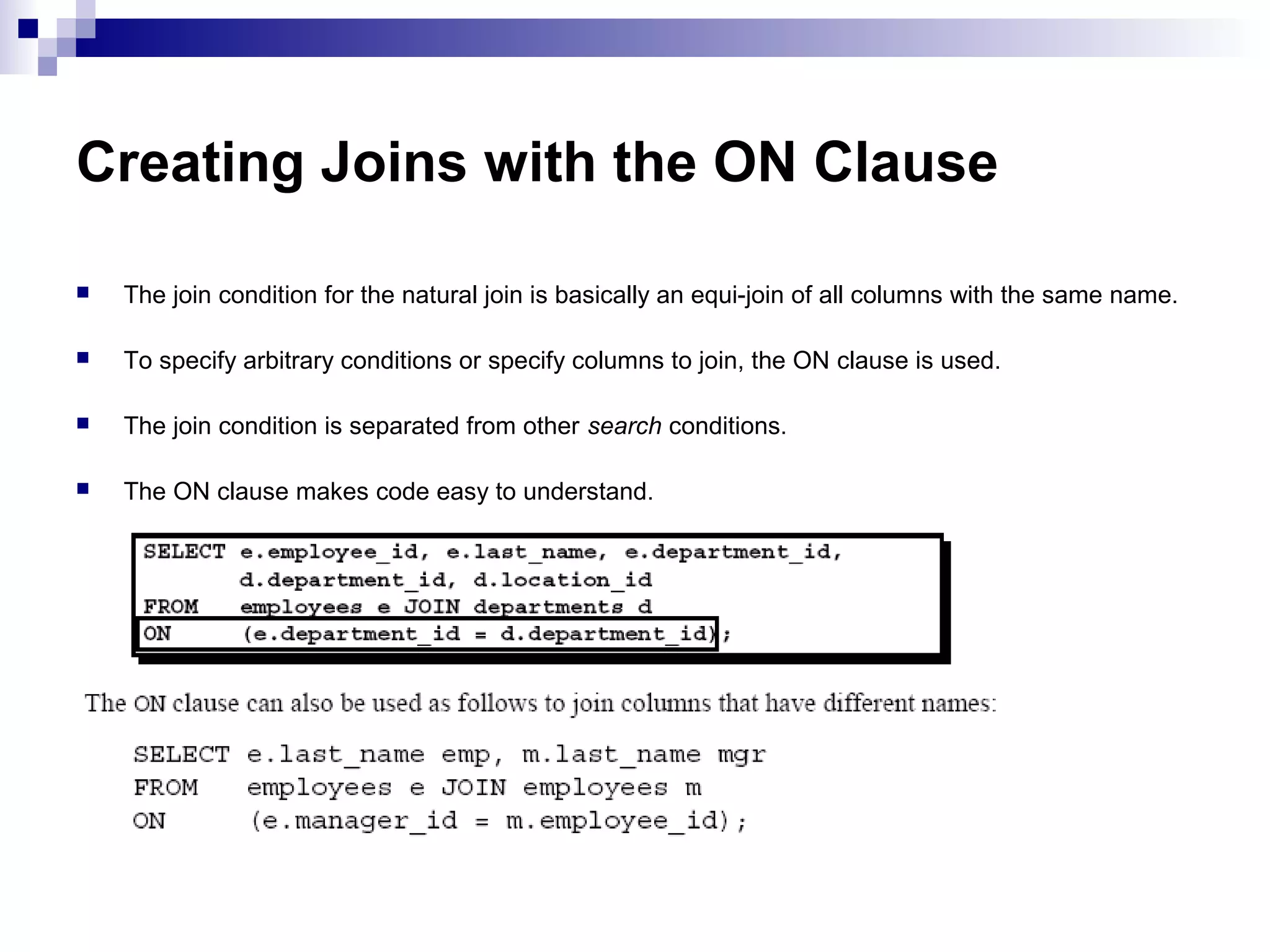 Creating Joins with the ON Clause


The join condition for the natural join is basically an equi-join of all columns with the same name.



To specify arbitrary conditions or specify columns to join, the ON clause is used.



The join condition is separated from other search conditions.



The ON clause makes code easy to understand.

 