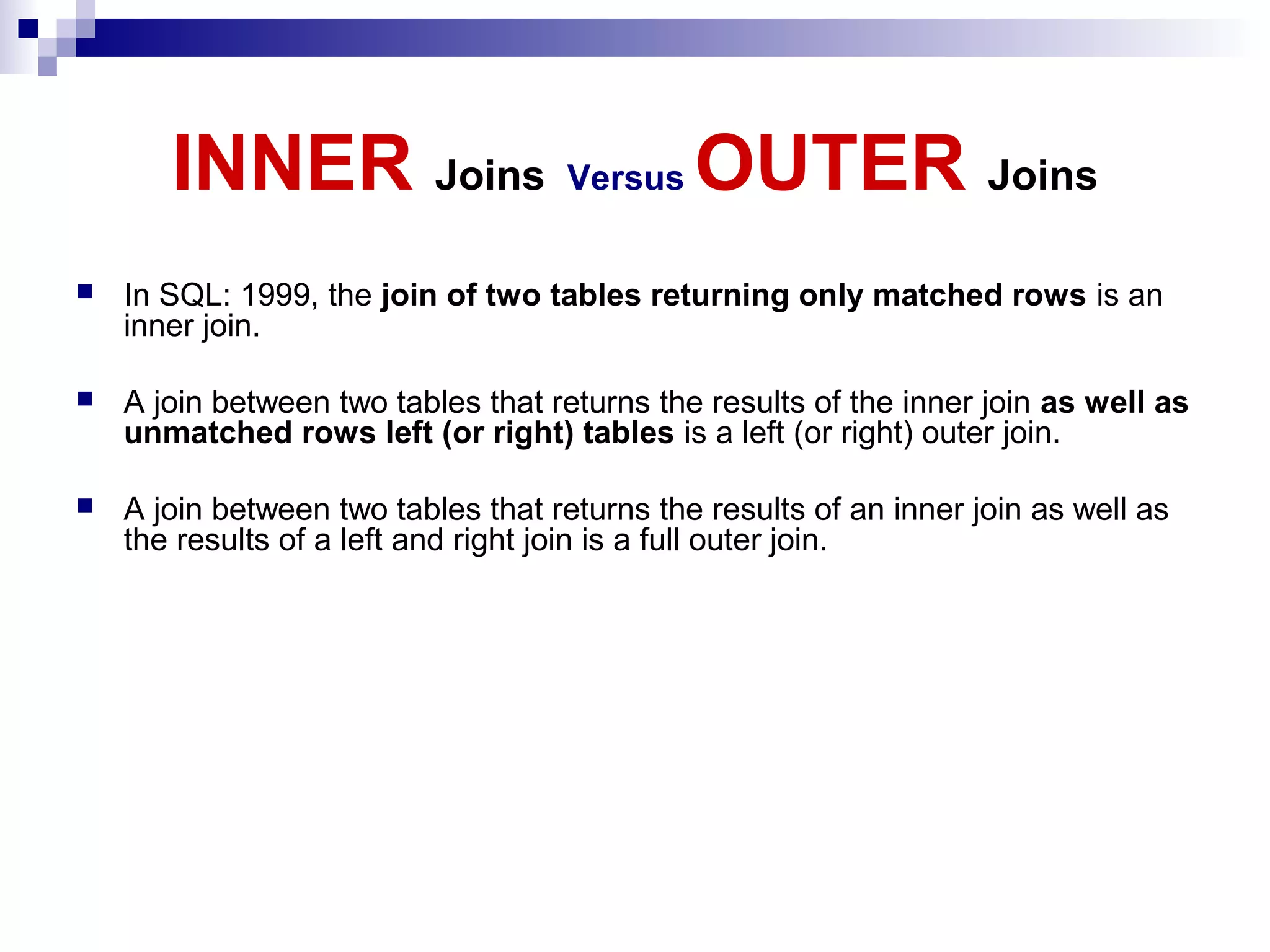 INNER Joins Versus OUTER Joins


In SQL: 1999, the join of two tables returning only matched rows is an
inner join.



A join between two tables that returns the results of the inner join as well as
unmatched rows left (or right) tables is a left (or right) outer join.



A join between two tables that returns the results of an inner join as well as
the results of a left and right join is a full outer join.

 