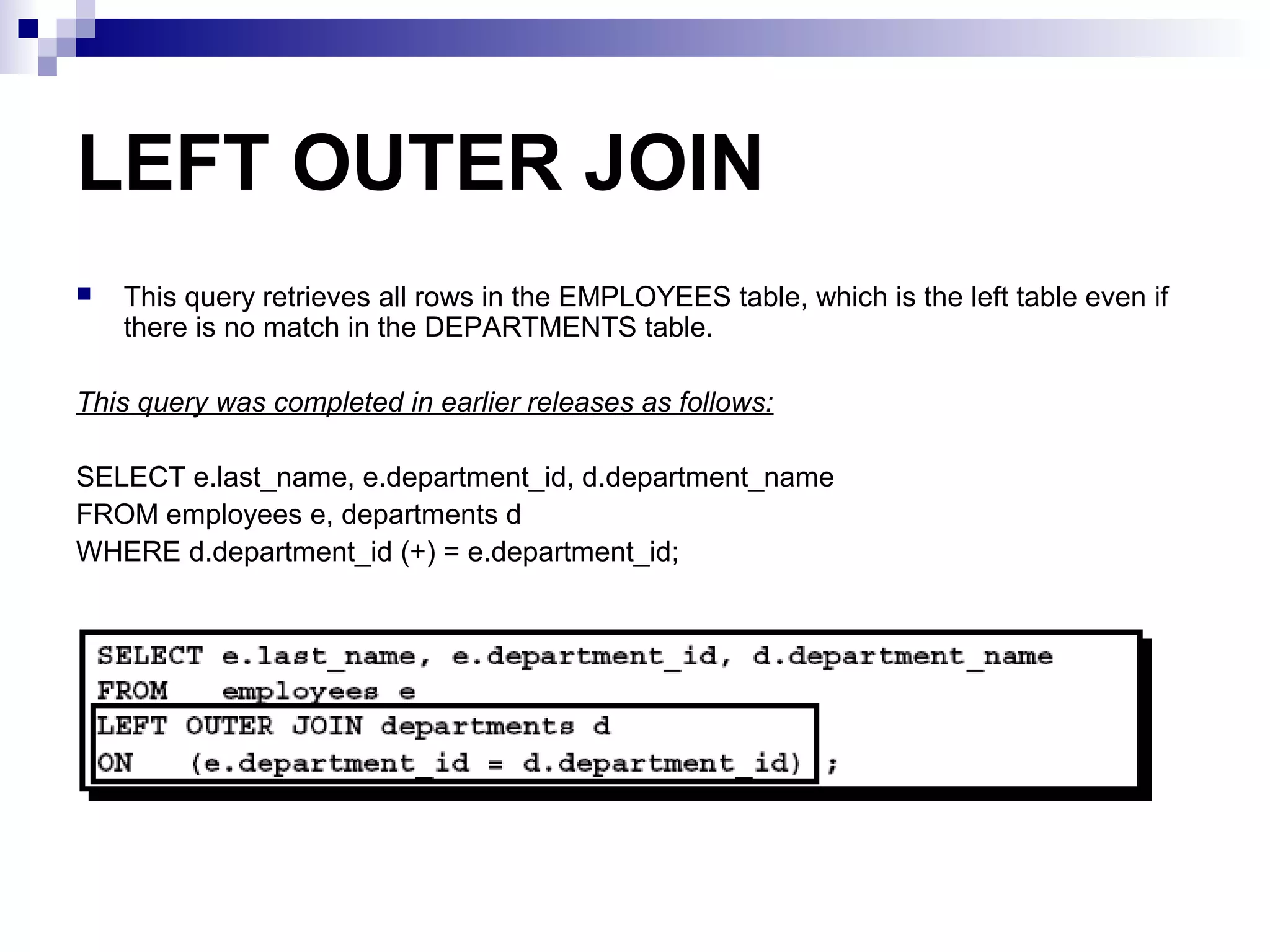 LEFT OUTER JOIN


This query retrieves all rows in the EMPLOYEES table, which is the left table even if
there is no match in the DEPARTMENTS table.

This query was completed in earlier releases as follows:
SELECT e.last_name, e.department_id, d.department_name
FROM employees e, departments d
WHERE d.department_id (+) = e.department_id;

 