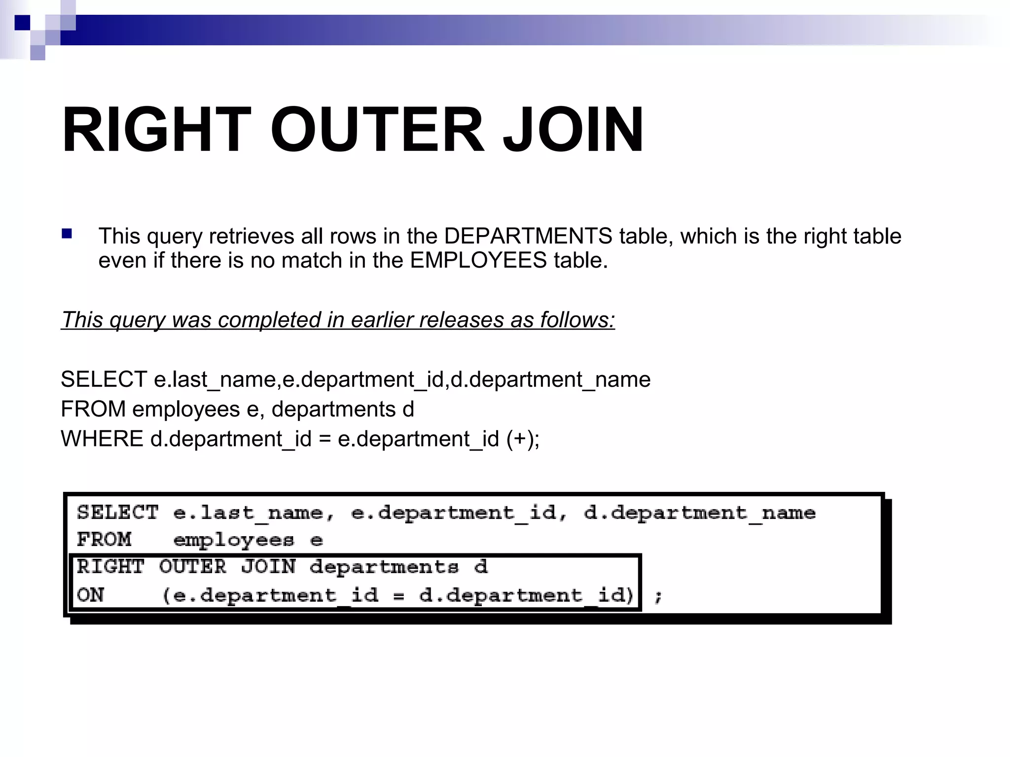 RIGHT OUTER JOIN


This query retrieves all rows in the DEPARTMENTS table, which is the right table
even if there is no match in the EMPLOYEES table.

This query was completed in earlier releases as follows:
SELECT e.last_name,e.department_id,d.department_name
FROM employees e, departments d
WHERE d.department_id = e.department_id (+);

 