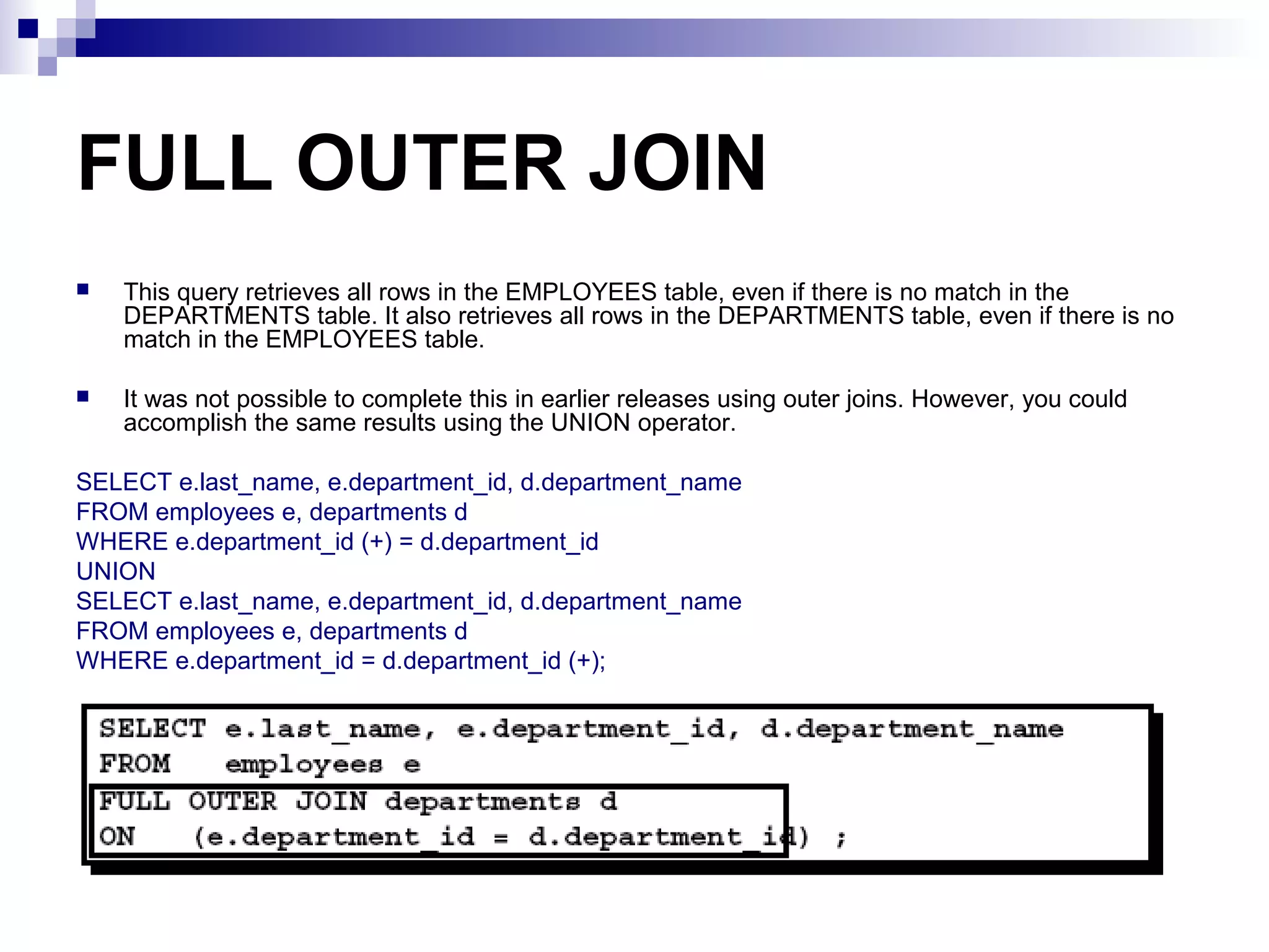 FULL OUTER JOIN


This query retrieves all rows in the EMPLOYEES table, even if there is no match in the
DEPARTMENTS table. It also retrieves all rows in the DEPARTMENTS table, even if there is no
match in the EMPLOYEES table.



It was not possible to complete this in earlier releases using outer joins. However, you could
accomplish the same results using the UNION operator.

SELECT e.last_name, e.department_id, d.department_name
FROM employees e, departments d
WHERE e.department_id (+) = d.department_id
UNION
SELECT e.last_name, e.department_id, d.department_name
FROM employees e, departments d
WHERE e.department_id = d.department_id (+);

 