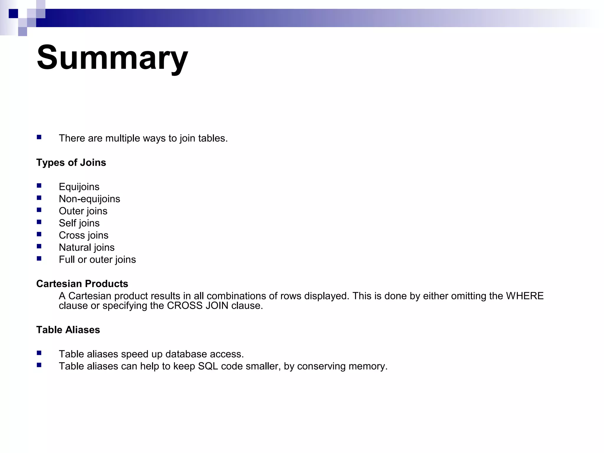 Summary


There are multiple ways to join tables.

Types of Joins








Equijoins
Non-equijoins
Outer joins
Self joins
Cross joins
Natural joins
Full or outer joins

Cartesian Products
A Cartesian product results in all combinations of rows displayed. This is done by either omitting the WHERE
clause or specifying the CROSS JOIN clause.
Table Aliases



Table aliases speed up database access.
Table aliases can help to keep SQL code smaller, by conserving memory.

 