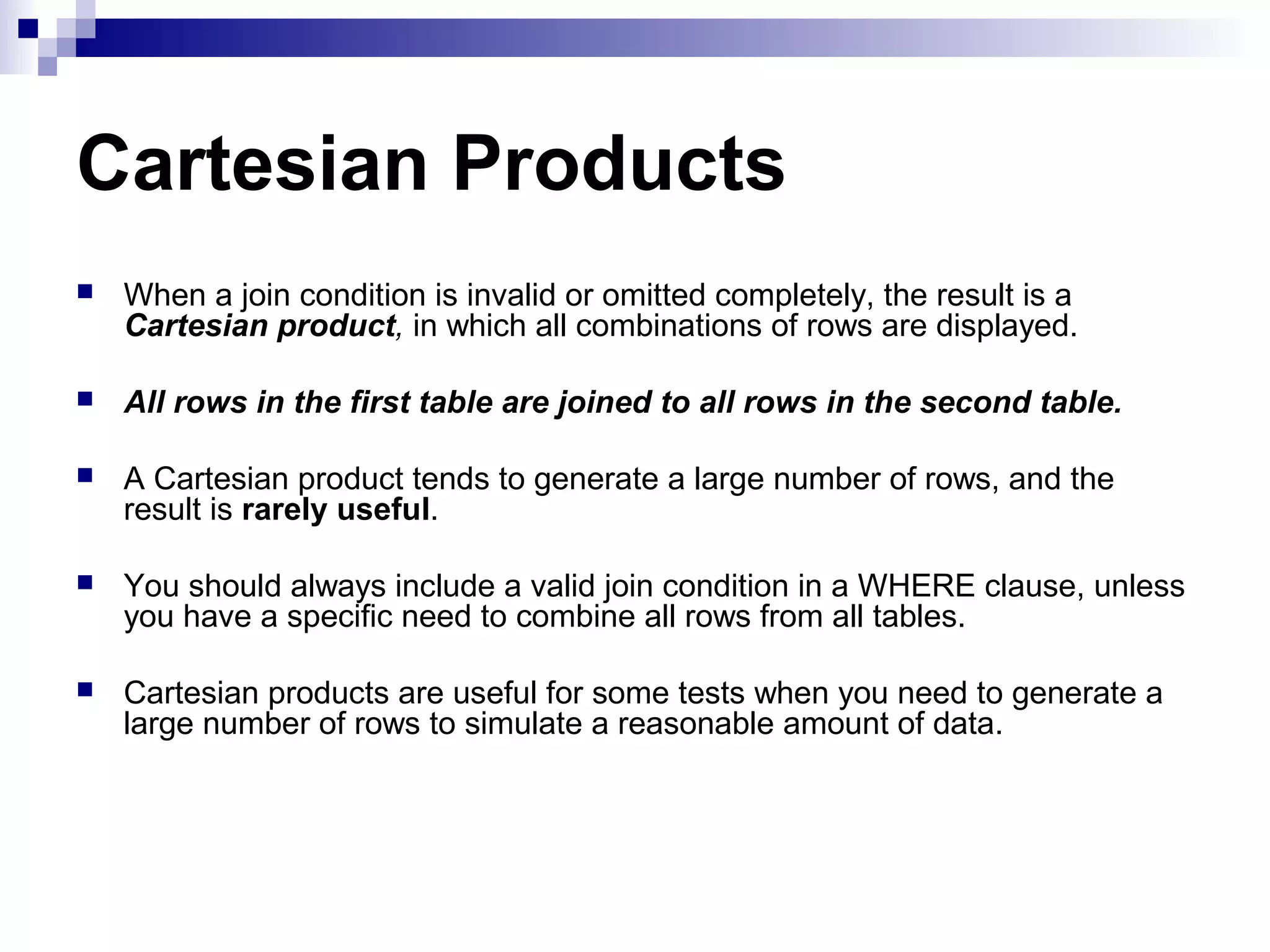 Cartesian Products


When a join condition is invalid or omitted completely, the result is a
Cartesian product, in which all combinations of rows are displayed.



All rows in the first table are joined to all rows in the second table.



A Cartesian product tends to generate a large number of rows, and the
result is rarely useful.



You should always include a valid join condition in a WHERE clause, unless
you have a specific need to combine all rows from all tables.



Cartesian products are useful for some tests when you need to generate a
large number of rows to simulate a reasonable amount of data.

 