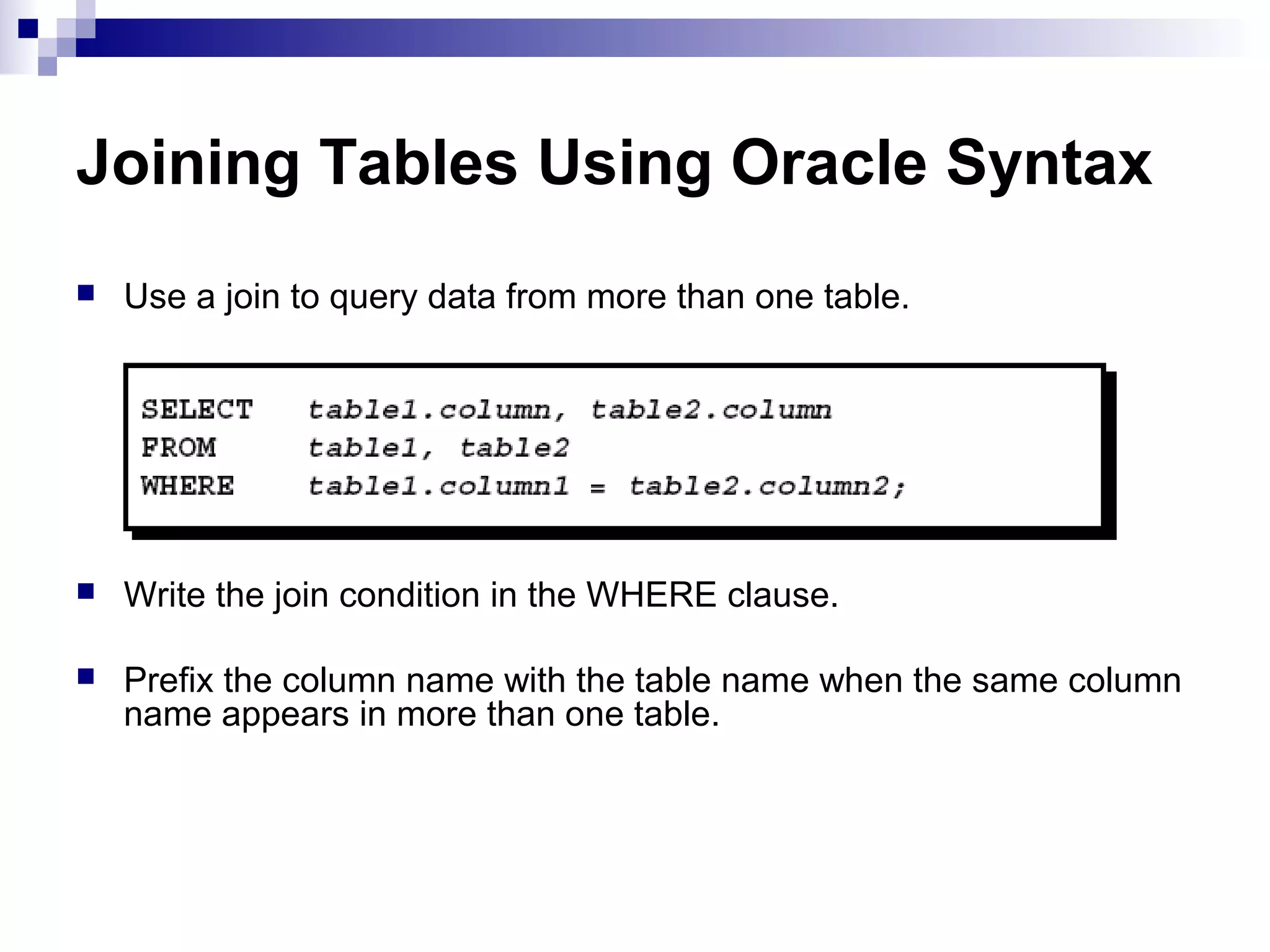 Joining Tables Using Oracle Syntax


Use a join to query data from more than one table.



Write the join condition in the WHERE clause.



Prefix the column name with the table name when the same column
name appears in more than one table.

 