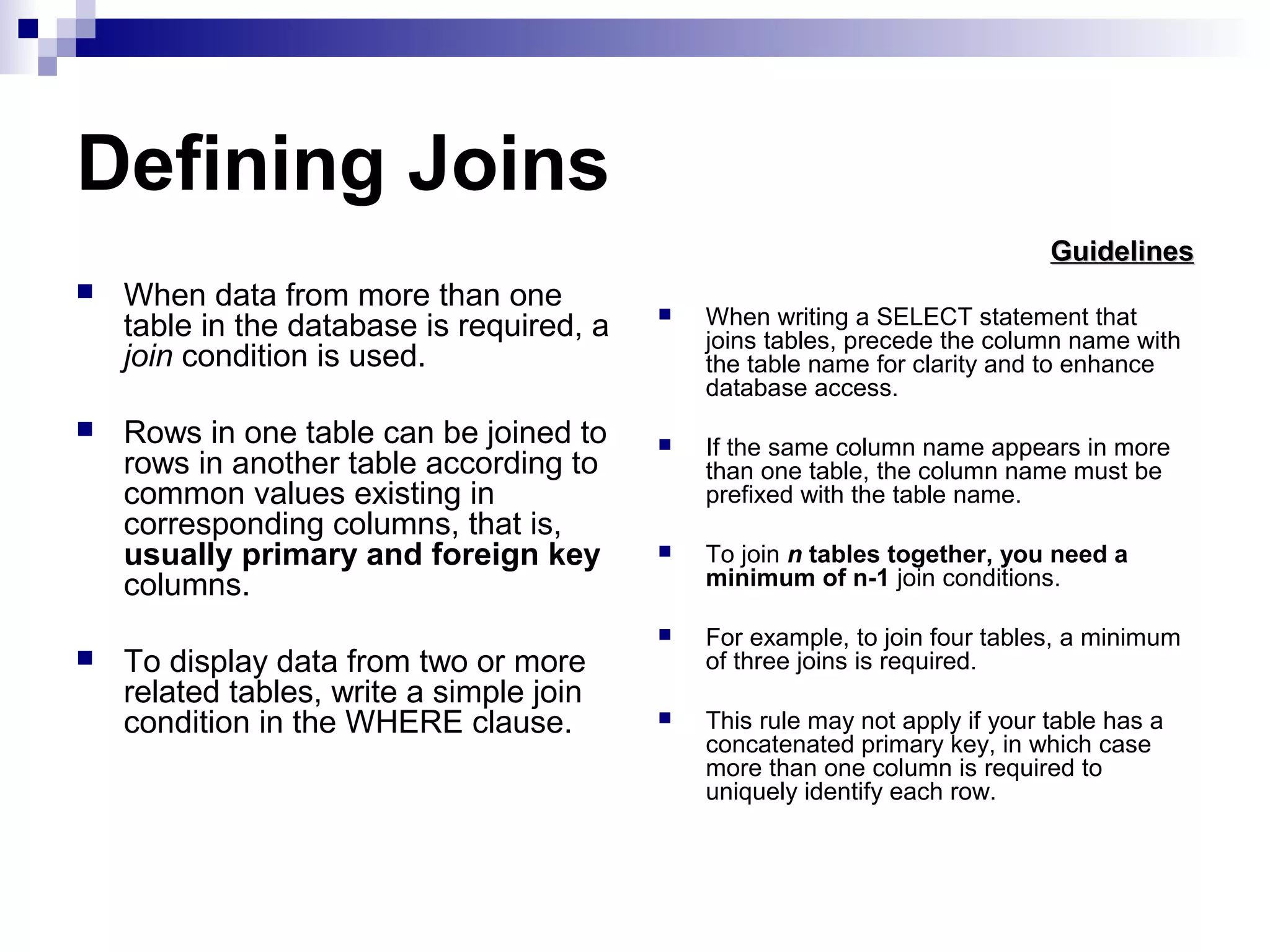 Defining Joins
Guidelines






When data from more than one
table in the database is required, a
join condition is used.
Rows in one table can be joined to
rows in another table according to
common values existing in
corresponding columns, that is,
usually primary and foreign key
columns.
To display data from two or more
related tables, write a simple join
condition in the WHERE clause.



When writing a SELECT statement that
joins tables, precede the column name with
the table name for clarity and to enhance
database access.



If the same column name appears in more
than one table, the column name must be
prefixed with the table name.



To join n tables together, you need a
minimum of n-1 join conditions.



For example, to join four tables, a minimum
of three joins is required.



This rule may not apply if your table has a
concatenated primary key, in which case
more than one column is required to
uniquely identify each row.

 
