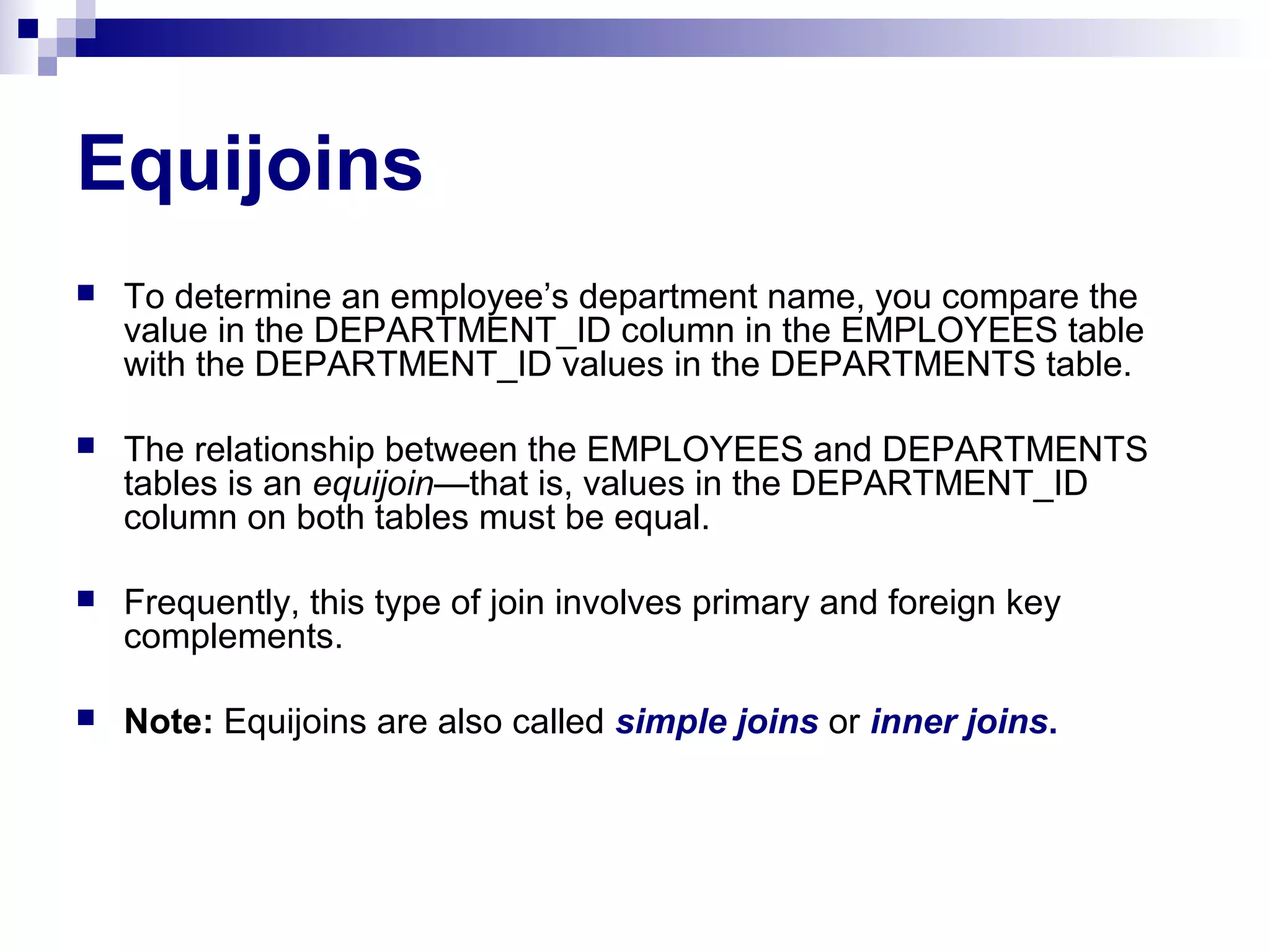 Equijoins


To determine an employee’s department name, you compare the
value in the DEPARTMENT_ID column in the EMPLOYEES table
with the DEPARTMENT_ID values in the DEPARTMENTS table.



The relationship between the EMPLOYEES and DEPARTMENTS
tables is an equijoin—that is, values in the DEPARTMENT_ID
column on both tables must be equal.



Frequently, this type of join involves primary and foreign key
complements.



Note: Equijoins are also called simple joins or inner joins.

 