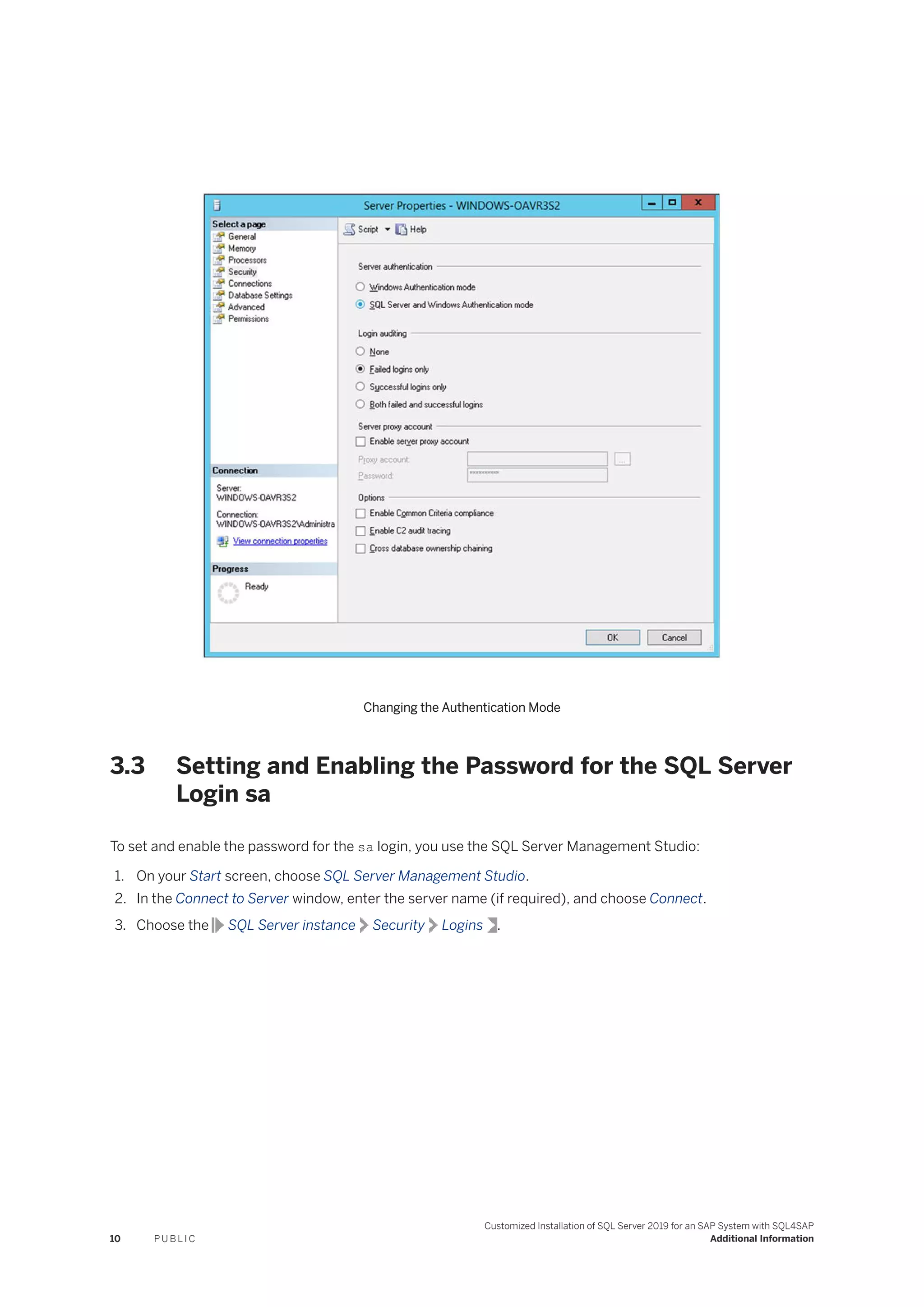Changing the Authentication Mode
3.3 Setting and Enabling the Password for the SQL Server
Login sa
To set and enable the password for the sa login, you use the SQL Server Management Studio:
1. On your Start screen, choose SQL Server Management Studio.
2. In the Connect to Server window, enter the server name (if required), and choose Connect.
3. Choose the SQL Server instance Security Logins .
10 P U B L I C
Customized Installation of SQL Server 2019 for an SAP System with SQL4SAP
Additional Information
 