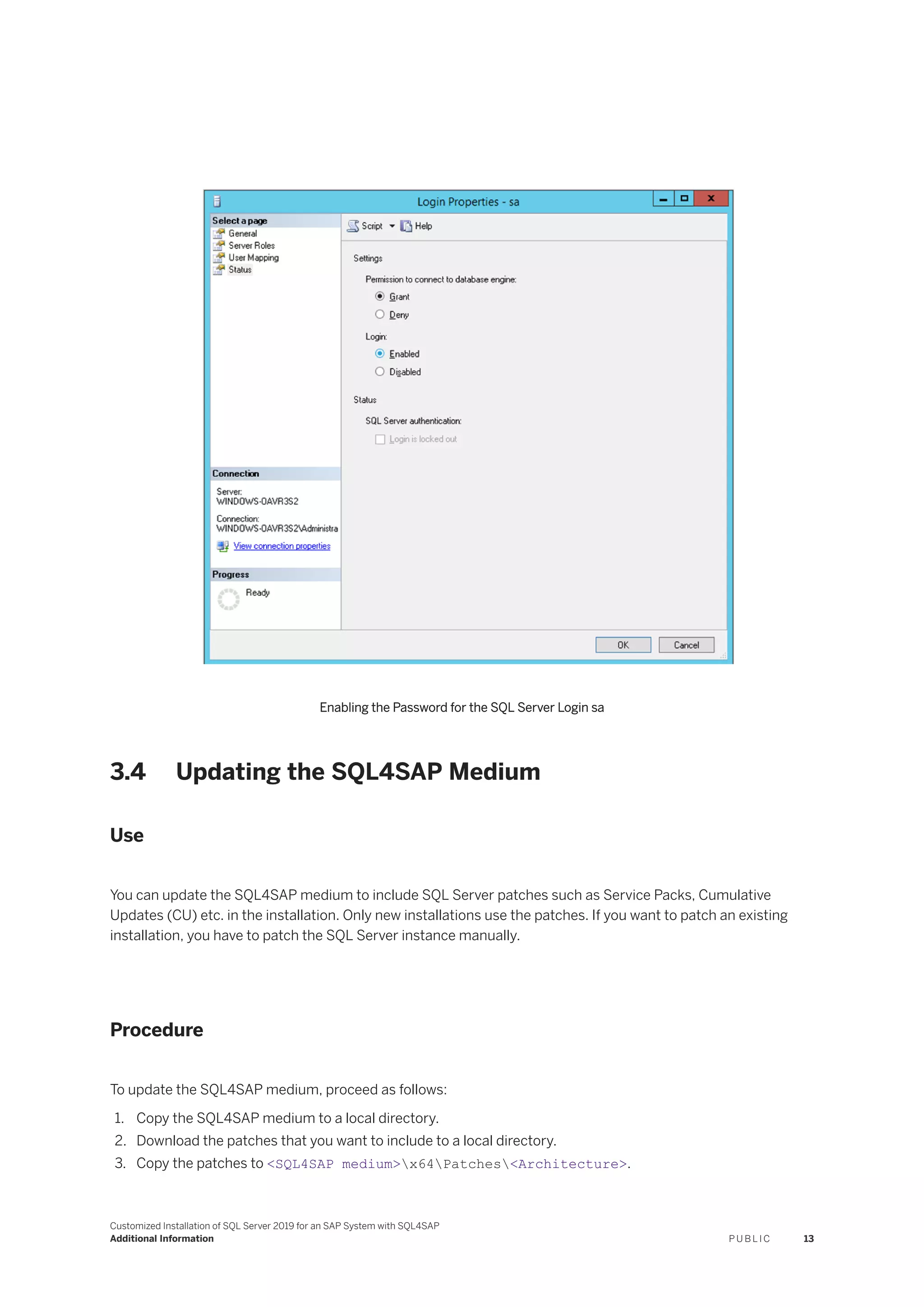 Enabling the Password for the SQL Server Login sa
3.4 Updating the SQL4SAP Medium
Use
You can update the SQL4SAP medium to include SQL Server patches such as Service Packs, Cumulative
Updates (CU) etc. in the installation. Only new installations use the patches. If you want to patch an existing
installation, you have to patch the SQL Server instance manually.
Procedure
To update the SQL4SAP medium, proceed as follows:
1. Copy the SQL4SAP medium to a local directory.
2. Download the patches that you want to include to a local directory.
3. Copy the patches to <SQL4SAP medium>x64Patches<Architecture>.
Customized Installation of SQL Server 2019 for an SAP System with SQL4SAP
Additional Information P U B L I C 13
 