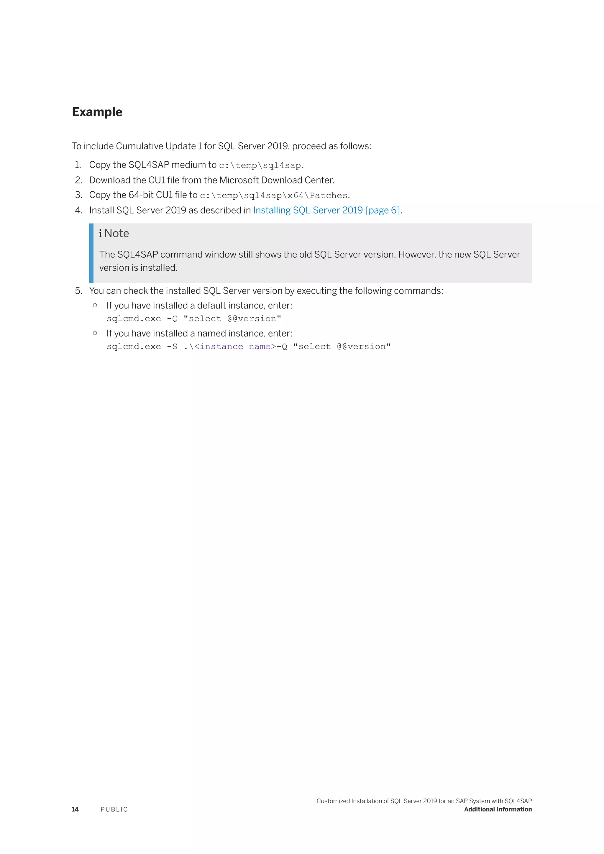 Example
To include Cumulative Update 1 for SQL Server 2019, proceed as follows:
1. Copy the SQL4SAP medium to c:tempsql4sap.
2. Download the CU1 file from the Microsoft Download Center.
3. Copy the 64-bit CU1 file to c:tempsql4sapx64Patches.
4. Install SQL Server 2019 as described in Installing SQL Server 2019 [page 6].
 Note
The SQL4SAP command window still shows the old SQL Server version. However, the new SQL Server
version is installed.
5. You can check the installed SQL Server version by executing the following commands:
○ If you have installed a default instance, enter:
sqlcmd.exe -Q "select @@version"
○ If you have installed a named instance, enter:
sqlcmd.exe -S .<instance name>-Q "select @@version"
14 P U B L I C
Customized Installation of SQL Server 2019 for an SAP System with SQL4SAP
Additional Information
 