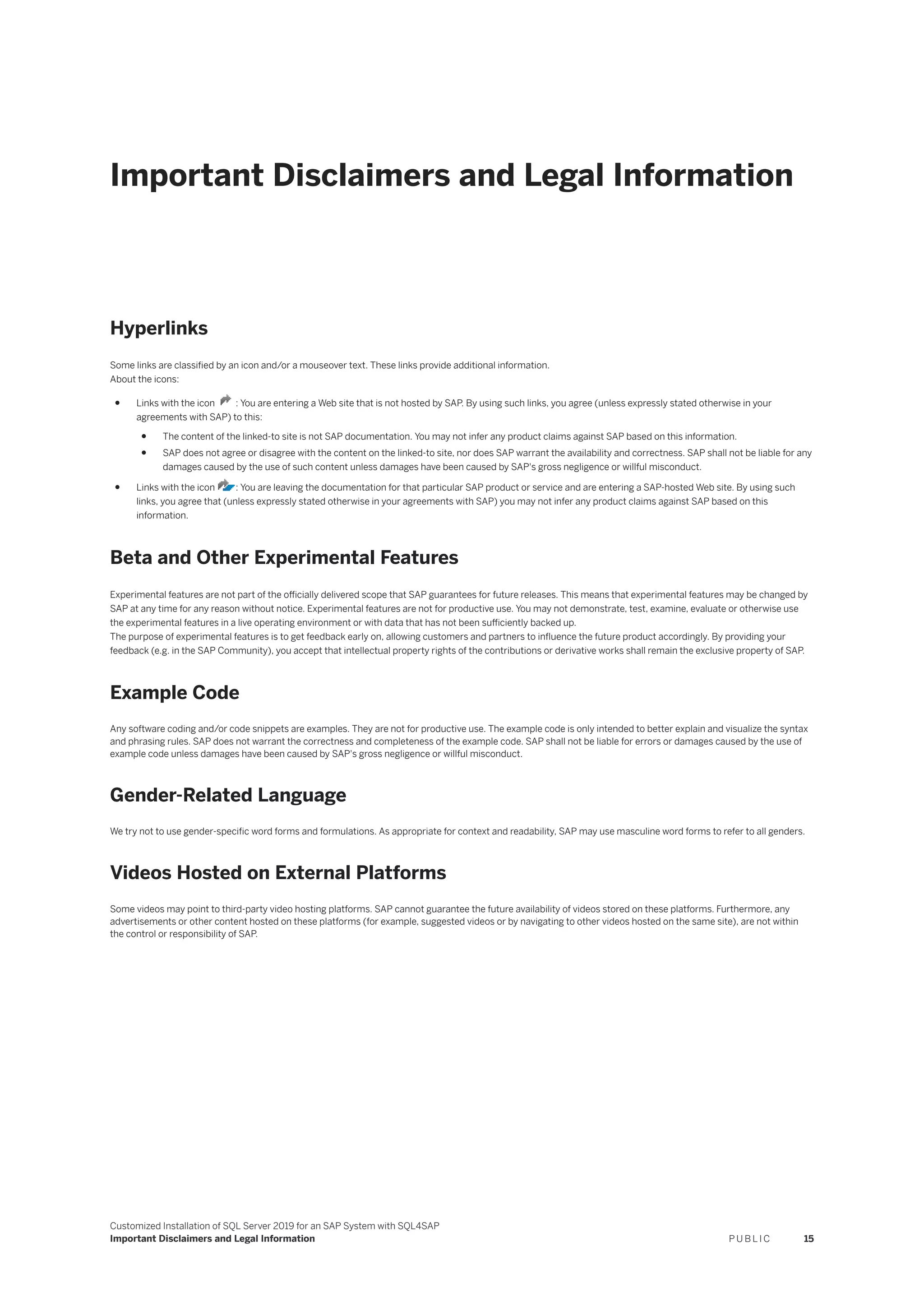 Important Disclaimers and Legal Information
Hyperlinks
Some links are classified by an icon and/or a mouseover text. These links provide additional information.
About the icons:
● Links with the icon : You are entering a Web site that is not hosted by SAP. By using such links, you agree (unless expressly stated otherwise in your
agreements with SAP) to this:
● The content of the linked-to site is not SAP documentation. You may not infer any product claims against SAP based on this information.
● SAP does not agree or disagree with the content on the linked-to site, nor does SAP warrant the availability and correctness. SAP shall not be liable for any
damages caused by the use of such content unless damages have been caused by SAP's gross negligence or willful misconduct.
● Links with the icon : You are leaving the documentation for that particular SAP product or service and are entering a SAP-hosted Web site. By using such
links, you agree that (unless expressly stated otherwise in your agreements with SAP) you may not infer any product claims against SAP based on this
information.
Beta and Other Experimental Features
Experimental features are not part of the officially delivered scope that SAP guarantees for future releases. This means that experimental features may be changed by
SAP at any time for any reason without notice. Experimental features are not for productive use. You may not demonstrate, test, examine, evaluate or otherwise use
the experimental features in a live operating environment or with data that has not been sufficiently backed up.
The purpose of experimental features is to get feedback early on, allowing customers and partners to influence the future product accordingly. By providing your
feedback (e.g. in the SAP Community), you accept that intellectual property rights of the contributions or derivative works shall remain the exclusive property of SAP.
Example Code
Any software coding and/or code snippets are examples. They are not for productive use. The example code is only intended to better explain and visualize the syntax
and phrasing rules. SAP does not warrant the correctness and completeness of the example code. SAP shall not be liable for errors or damages caused by the use of
example code unless damages have been caused by SAP's gross negligence or willful misconduct.
Gender-Related Language
We try not to use gender-specific word forms and formulations. As appropriate for context and readability, SAP may use masculine word forms to refer to all genders.
Videos Hosted on External Platforms
Some videos may point to third-party video hosting platforms. SAP cannot guarantee the future availability of videos stored on these platforms. Furthermore, any
advertisements or other content hosted on these platforms (for example, suggested videos or by navigating to other videos hosted on the same site), are not within
the control or responsibility of SAP.
Customized Installation of SQL Server 2019 for an SAP System with SQL4SAP
Important Disclaimers and Legal Information P U B L I C 15
 