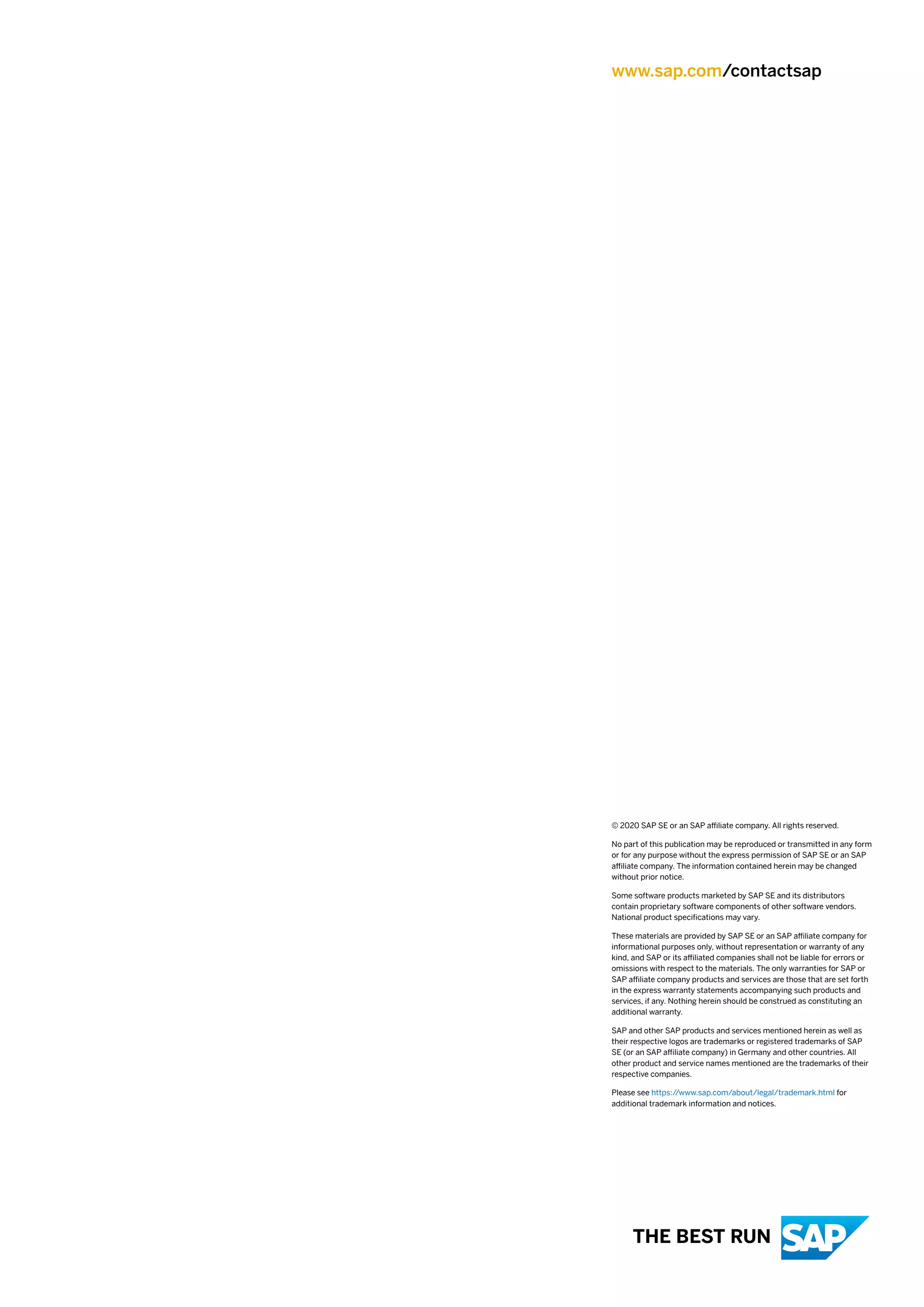 www.sap.com/contactsap
© 2020 SAP SE or an SAP affiliate company. All rights reserved.
No part of this publication may be reproduced or transmitted in any form
or for any purpose without the express permission of SAP SE or an SAP
affiliate company. The information contained herein may be changed
without prior notice.
Some software products marketed by SAP SE and its distributors
contain proprietary software components of other software vendors.
National product specifications may vary.
These materials are provided by SAP SE or an SAP affiliate company for
informational purposes only, without representation or warranty of any
kind, and SAP or its affiliated companies shall not be liable for errors or
omissions with respect to the materials. The only warranties for SAP or
SAP affiliate company products and services are those that are set forth
in the express warranty statements accompanying such products and
services, if any. Nothing herein should be construed as constituting an
additional warranty.
SAP and other SAP products and services mentioned herein as well as
their respective logos are trademarks or registered trademarks of SAP
SE (or an SAP affiliate company) in Germany and other countries. All
other product and service names mentioned are the trademarks of their
respective companies.
Please see https:/
/www.sap.com/about/legal/trademark.html for
additional trademark information and notices.
THE BEST RUN
 