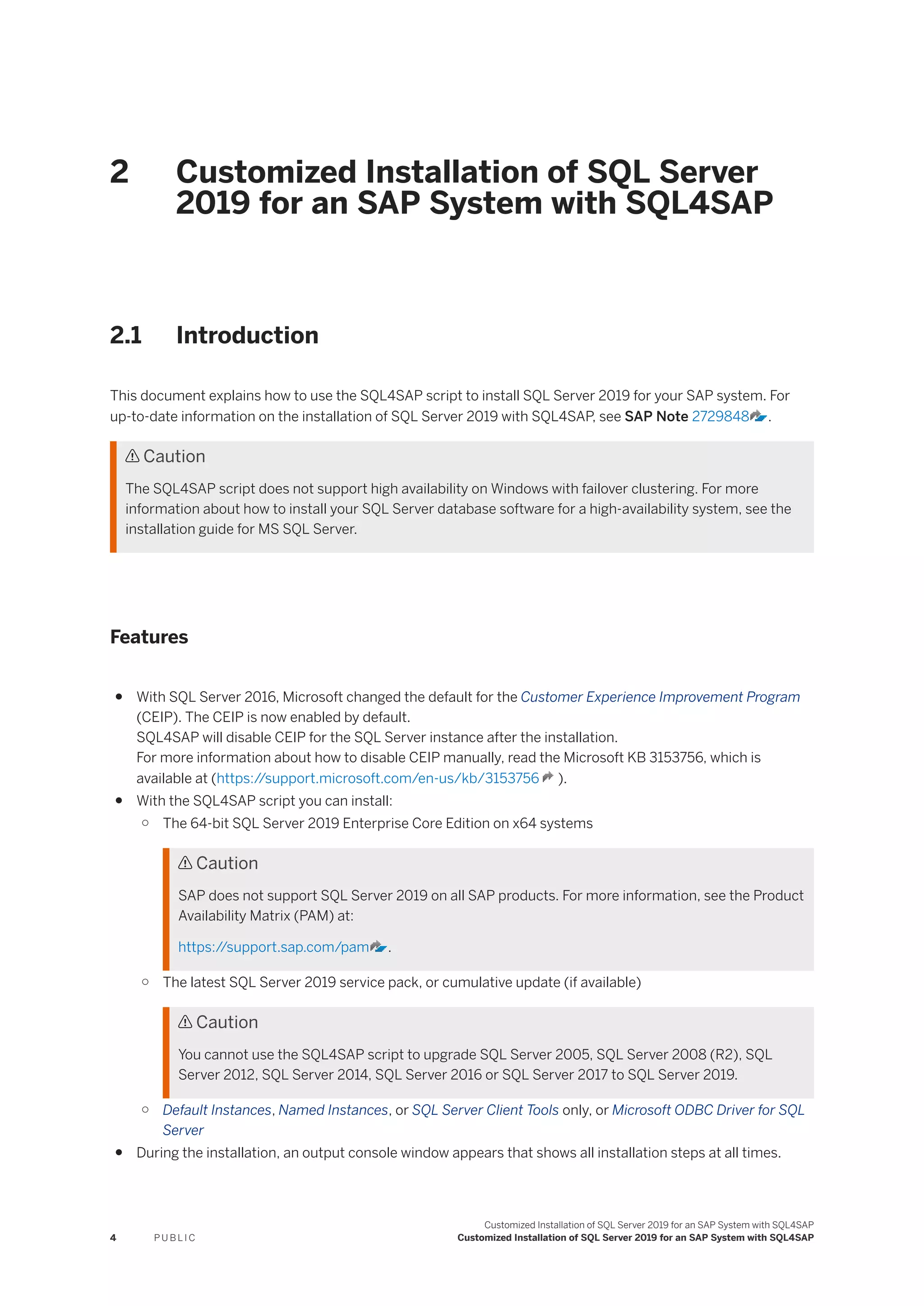 2 Customized Installation of SQL Server
2019 for an SAP System with SQL4SAP
2.1 Introduction
This document explains how to use the SQL4SAP script to install SQL Server 2019 for your SAP system. For
up-to-date information on the installation of SQL Server 2019 with SQL4SAP, see SAP Note 2729848 .
 Caution
The SQL4SAP script does not support high availability on Windows with failover clustering. For more
information about how to install your SQL Server database software for a high-availability system, see the
installation guide for MS SQL Server.
Features
● With SQL Server 2016, Microsoft changed the default for the Customer Experience Improvement Program
(CEIP). The CEIP is now enabled by default.
SQL4SAP will disable CEIP for the SQL Server instance after the installation.
For more information about how to disable CEIP manually, read the Microsoft KB 3153756, which is
available at (https:/
/support.microsoft.com/en-us/kb/3153756 ).
● With the SQL4SAP script you can install:
○ The 64-bit SQL Server 2019 Enterprise Core Edition on x64 systems
 Caution
SAP does not support SQL Server 2019 on all SAP products. For more information, see the Product
Availability Matrix (PAM) at:
https:/
/support.sap.com/pam .
○ The latest SQL Server 2019 service pack, or cumulative update (if available)
 Caution
You cannot use the SQL4SAP script to upgrade SQL Server 2005, SQL Server 2008 (R2), SQL
Server 2012, SQL Server 2014, SQL Server 2016 or SQL Server 2017 to SQL Server 2019.
○ Default Instances, Named Instances, or SQL Server Client Tools only, or Microsoft ODBC Driver for SQL
Server
● During the installation, an output console window appears that shows all installation steps at all times.
4 P U B L I C
Customized Installation of SQL Server 2019 for an SAP System with SQL4SAP
Customized Installation of SQL Server 2019 for an SAP System with SQL4SAP
 