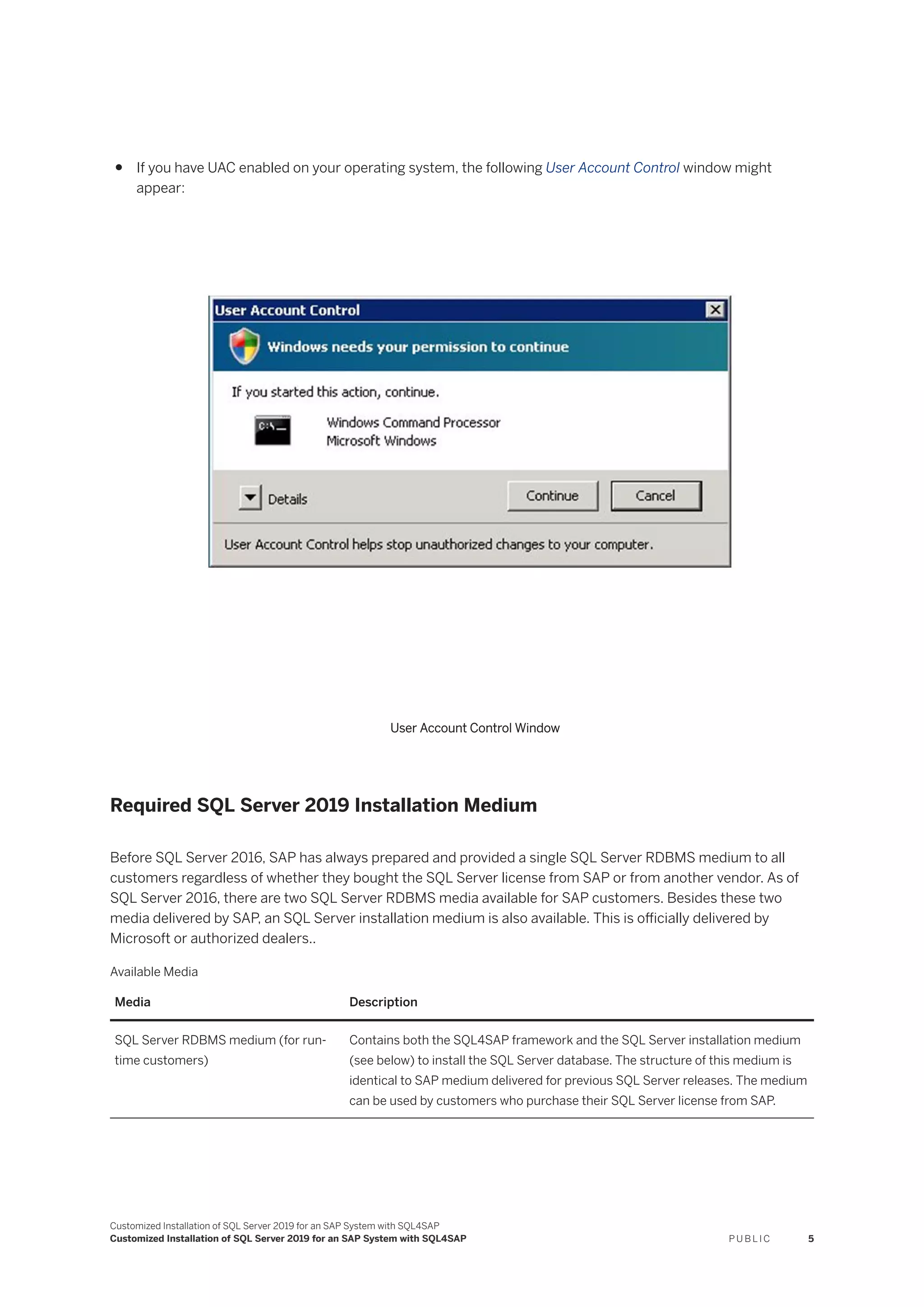 ● If you have UAC enabled on your operating system, the following User Account Control window might
appear:
User Account Control Window
Required SQL Server 2019 Installation Medium
Before SQL Server 2016, SAP has always prepared and provided a single SQL Server RDBMS medium to all
customers regardless of whether they bought the SQL Server license from SAP or from another vendor. As of
SQL Server 2016, there are two SQL Server RDBMS media available for SAP customers. Besides these two
media delivered by SAP, an SQL Server installation medium is also available. This is officially delivered by
Microsoft or authorized dealers..
Available Media
Media Description
SQL Server RDBMS medium (for run­
time customers)
Contains both the SQL4SAP framework and the SQL Server installation medium
(see below) to install the SQL Server database. The structure of this medium is
identical to SAP medium delivered for previous SQL Server releases. The medium
can be used by customers who purchase their SQL Server license from SAP.
Customized Installation of SQL Server 2019 for an SAP System with SQL4SAP
Customized Installation of SQL Server 2019 for an SAP System with SQL4SAP P U B L I C 5
 