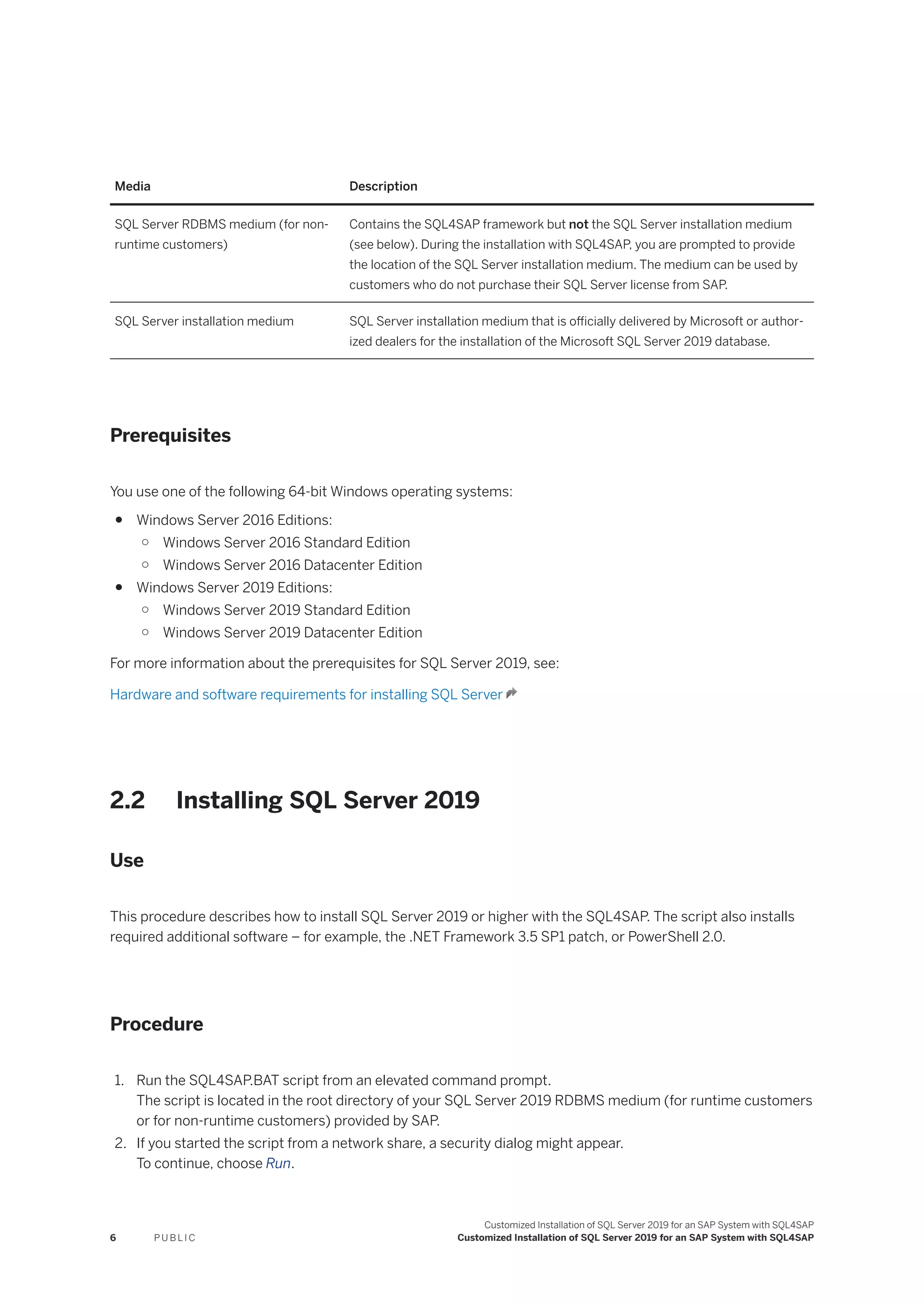 Media Description
SQL Server RDBMS medium (for non-
runtime customers)
Contains the SQL4SAP framework but not the SQL Server installation medium
(see below). During the installation with SQL4SAP, you are prompted to provide
the location of the SQL Server installation medium. The medium can be used by
customers who do not purchase their SQL Server license from SAP.
SQL Server installation medium SQL Server installation medium that is officially delivered by Microsoft or author­
ized dealers for the installation of the Microsoft SQL Server 2019 database.
Prerequisites
You use one of the following 64-bit Windows operating systems:
● Windows Server 2016 Editions:
○ Windows Server 2016 Standard Edition
○ Windows Server 2016 Datacenter Edition
● Windows Server 2019 Editions:
○ Windows Server 2019 Standard Edition
○ Windows Server 2019 Datacenter Edition
For more information about the prerequisites for SQL Server 2019, see:
Hardware and software requirements for installing SQL Server
2.2 Installing SQL Server 2019
Use
This procedure describes how to install SQL Server 2019 or higher with the SQL4SAP. The script also installs
required additional software – for example, the .NET Framework 3.5 SP1 patch, or PowerShell 2.0.
Procedure
1. Run the SQL4SAP.BAT script from an elevated command prompt.
The script is located in the root directory of your SQL Server 2019 RDBMS medium (for runtime customers
or for non-runtime customers) provided by SAP.
2. If you started the script from a network share, a security dialog might appear.
To continue, choose Run.
6 P U B L I C
Customized Installation of SQL Server 2019 for an SAP System with SQL4SAP
Customized Installation of SQL Server 2019 for an SAP System with SQL4SAP
 