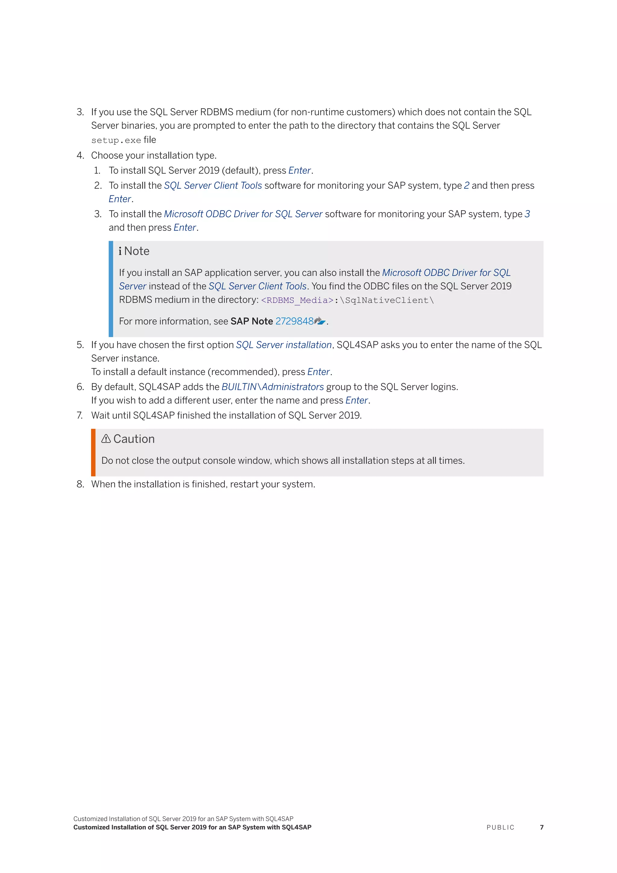 3. If you use the SQL Server RDBMS medium (for non-runtime customers) which does not contain the SQL
Server binaries, you are prompted to enter the path to the directory that contains the SQL Server
setup.exe file
4. Choose your installation type.
1. To install SQL Server 2019 (default), press Enter.
2. To install the SQL Server Client Tools software for monitoring your SAP system, type 2 and then press
Enter.
3. To install the Microsoft ODBC Driver for SQL Server software for monitoring your SAP system, type 3
and then press Enter.
 Note
If you install an SAP application server, you can also install the Microsoft ODBC Driver for SQL
Server instead of the SQL Server Client Tools. You find the ODBC files on the SQL Server 2019
RDBMS medium in the directory: <RDBMS_Media>:SqlNativeClient
For more information, see SAP Note 2729848 .
5. If you have chosen the first option SQL Server installation, SQL4SAP asks you to enter the name of the SQL
Server instance.
To install a default instance (recommended), press Enter.
6. By default, SQL4SAP adds the BUILTINAdministrators group to the SQL Server logins.
If you wish to add a different user, enter the name and press Enter.
7. Wait until SQL4SAP finished the installation of SQL Server 2019.
 Caution
Do not close the output console window, which shows all installation steps at all times.
8. When the installation is finished, restart your system.
Customized Installation of SQL Server 2019 for an SAP System with SQL4SAP
Customized Installation of SQL Server 2019 for an SAP System with SQL4SAP P U B L I C 7
 