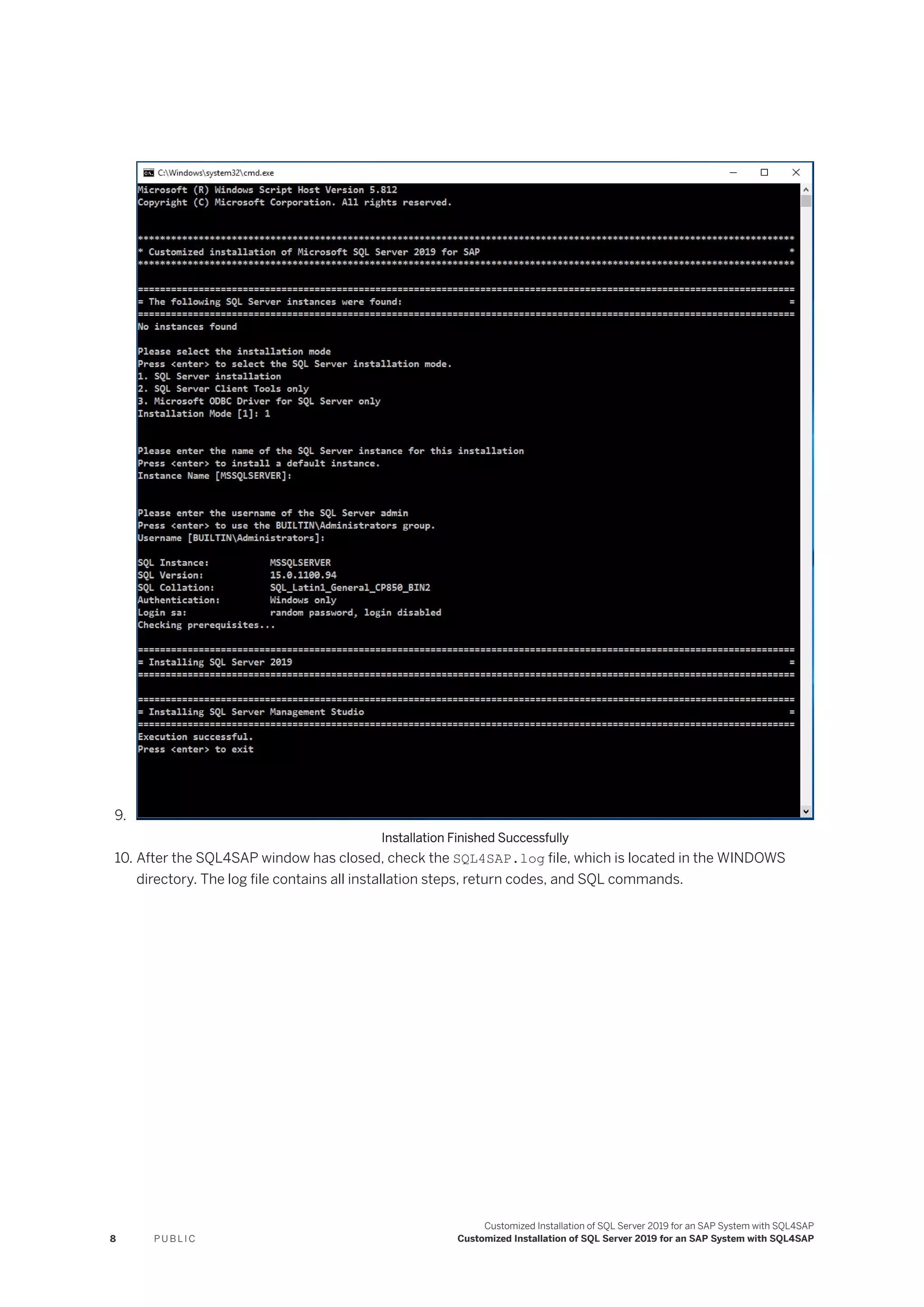 9.
Installation Finished Successfully
10. After the SQL4SAP window has closed, check the SQL4SAP.log file, which is located in the WINDOWS
directory. The log file contains all installation steps, return codes, and SQL commands.
8 P U B L I C
Customized Installation of SQL Server 2019 for an SAP System with SQL4SAP
Customized Installation of SQL Server 2019 for an SAP System with SQL4SAP
 