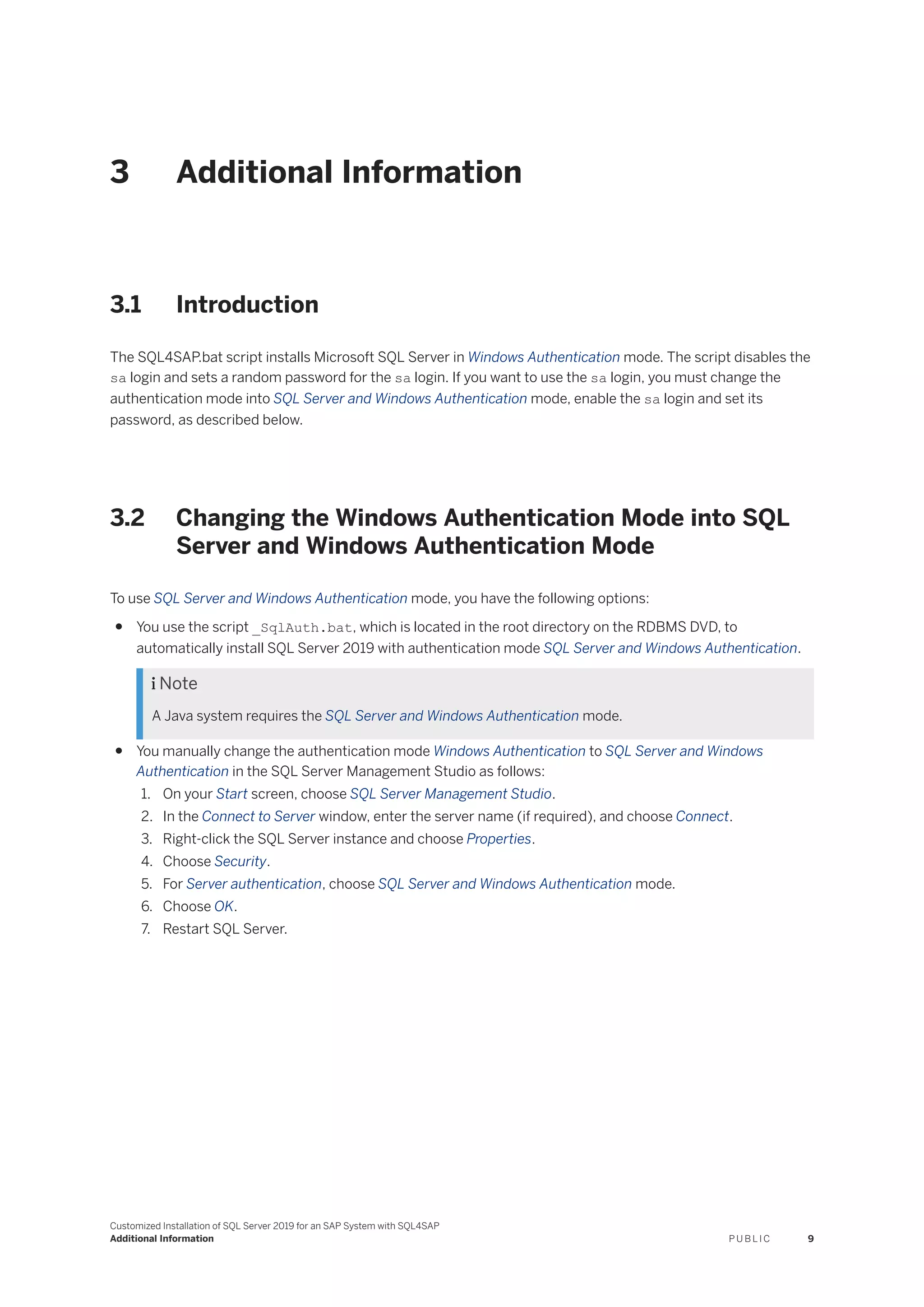 3 Additional Information
3.1 Introduction
The SQL4SAP.bat script installs Microsoft SQL Server in Windows Authentication mode. The script disables the
sa login and sets a random password for the sa login. If you want to use the sa login, you must change the
authentication mode into SQL Server and Windows Authentication mode, enable the sa login and set its
password, as described below.
3.2 Changing the Windows Authentication Mode into SQL
Server and Windows Authentication Mode
To use SQL Server and Windows Authentication mode, you have the following options:
● You use the script _SqlAuth.bat, which is located in the root directory on the RDBMS DVD, to
automatically install SQL Server 2019 with authentication mode SQL Server and Windows Authentication.
 Note
A Java system requires the SQL Server and Windows Authentication mode.
● You manually change the authentication mode Windows Authentication to SQL Server and Windows
Authentication in the SQL Server Management Studio as follows:
1. On your Start screen, choose SQL Server Management Studio.
2. In the Connect to Server window, enter the server name (if required), and choose Connect.
3. Right-click the SQL Server instance and choose Properties.
4. Choose Security.
5. For Server authentication, choose SQL Server and Windows Authentication mode.
6. Choose OK.
7. Restart SQL Server.
Customized Installation of SQL Server 2019 for an SAP System with SQL4SAP
Additional Information P U B L I C 9
 