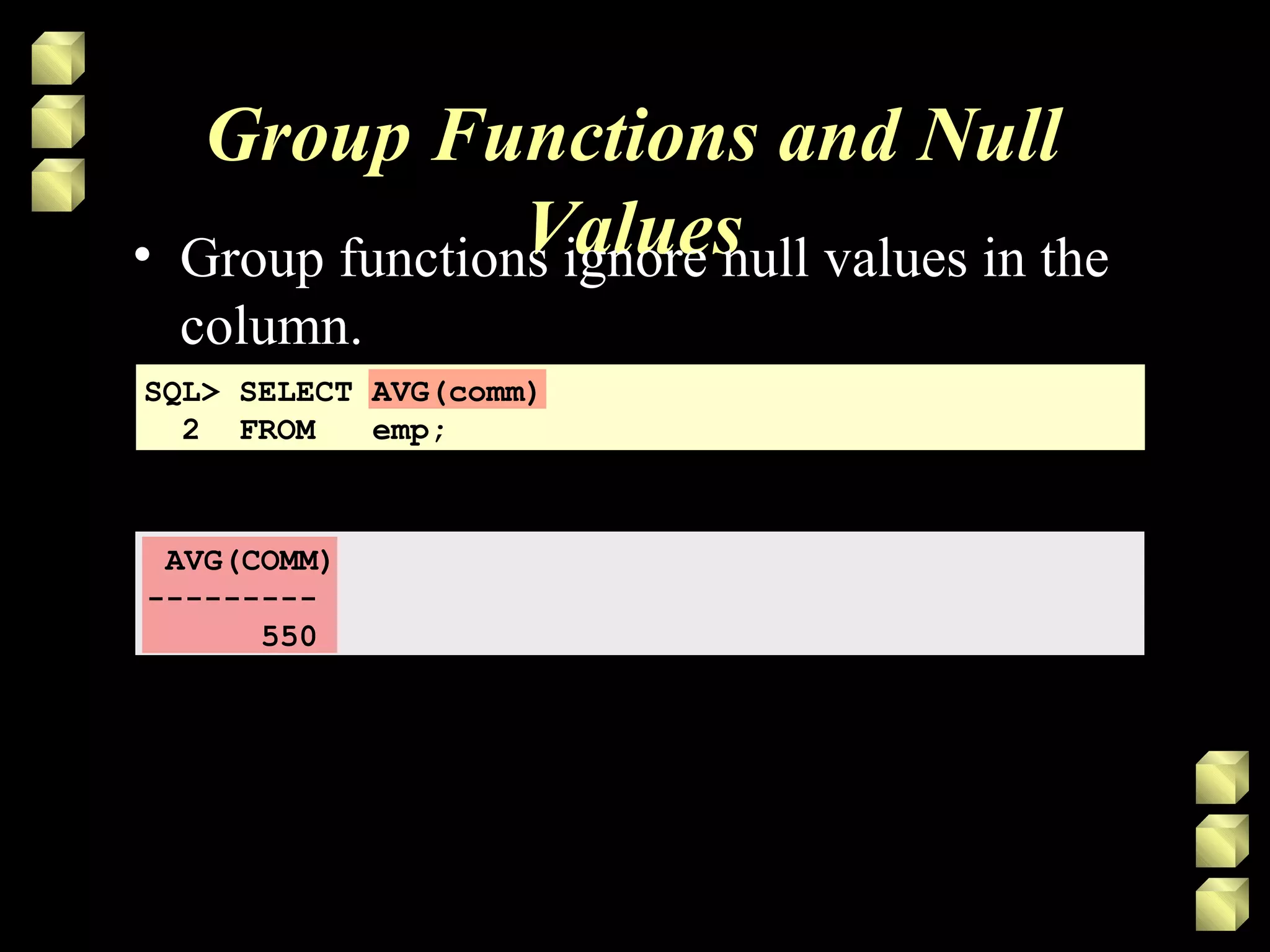 Group Functions and Null
Values• Group functions ignore null values in the
column.
SQL> SELECT AVG(comm)
2 FROM emp;
AVG(COMM)
---------
550
 