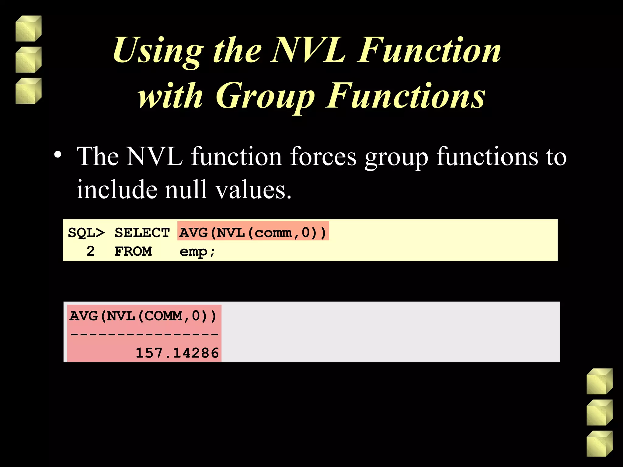 Using the NVL Function
with Group Functions
• The NVL function forces group functions to
include null values.
SQL> SELECT AVG(NVL(comm,0))
2 FROM emp;
AVG(NVL(COMM,0))
----------------
157.14286
 