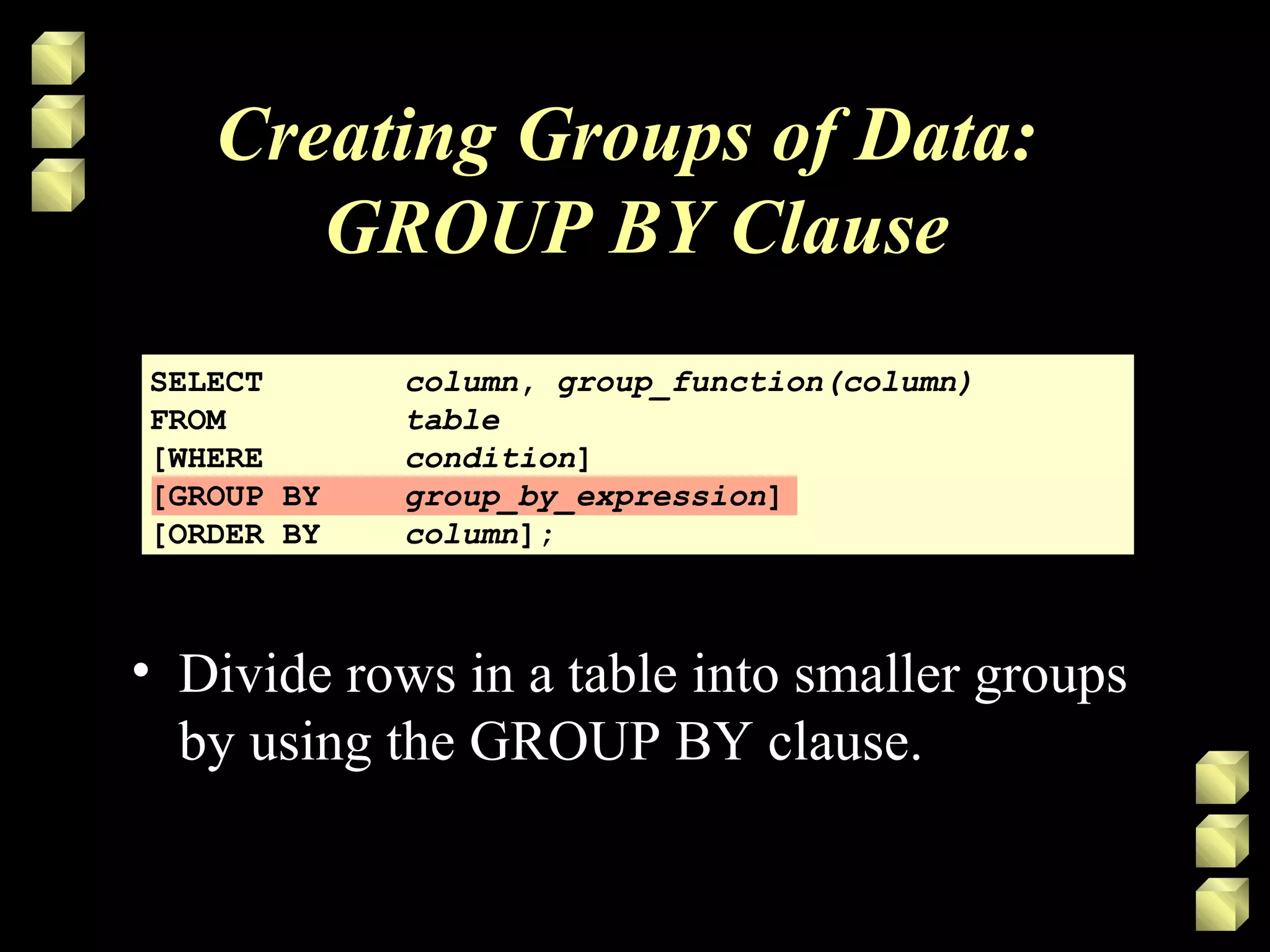 Creating Groups of Data:
GROUP BY Clause
SELECT column, group_function(column)
FROM table
[WHERE condition]
[GROUP BY group_by_expression]
[ORDER BY column];
• Divide rows in a table into smaller groups
by using the GROUP BY clause.
 