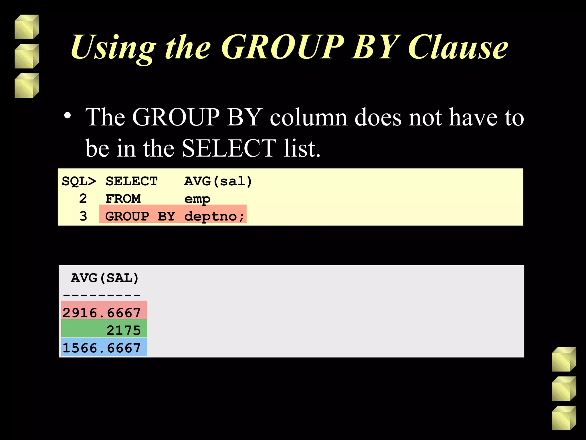 Using the GROUP BY Clause
• The GROUP BY column does not have to
be in the SELECT list.
SQL> SELECT AVG(sal)
2 FROM emp
3 GROUP BY deptno;
AVG(SAL)
---------
2916.6667
2175
1566.6667
 