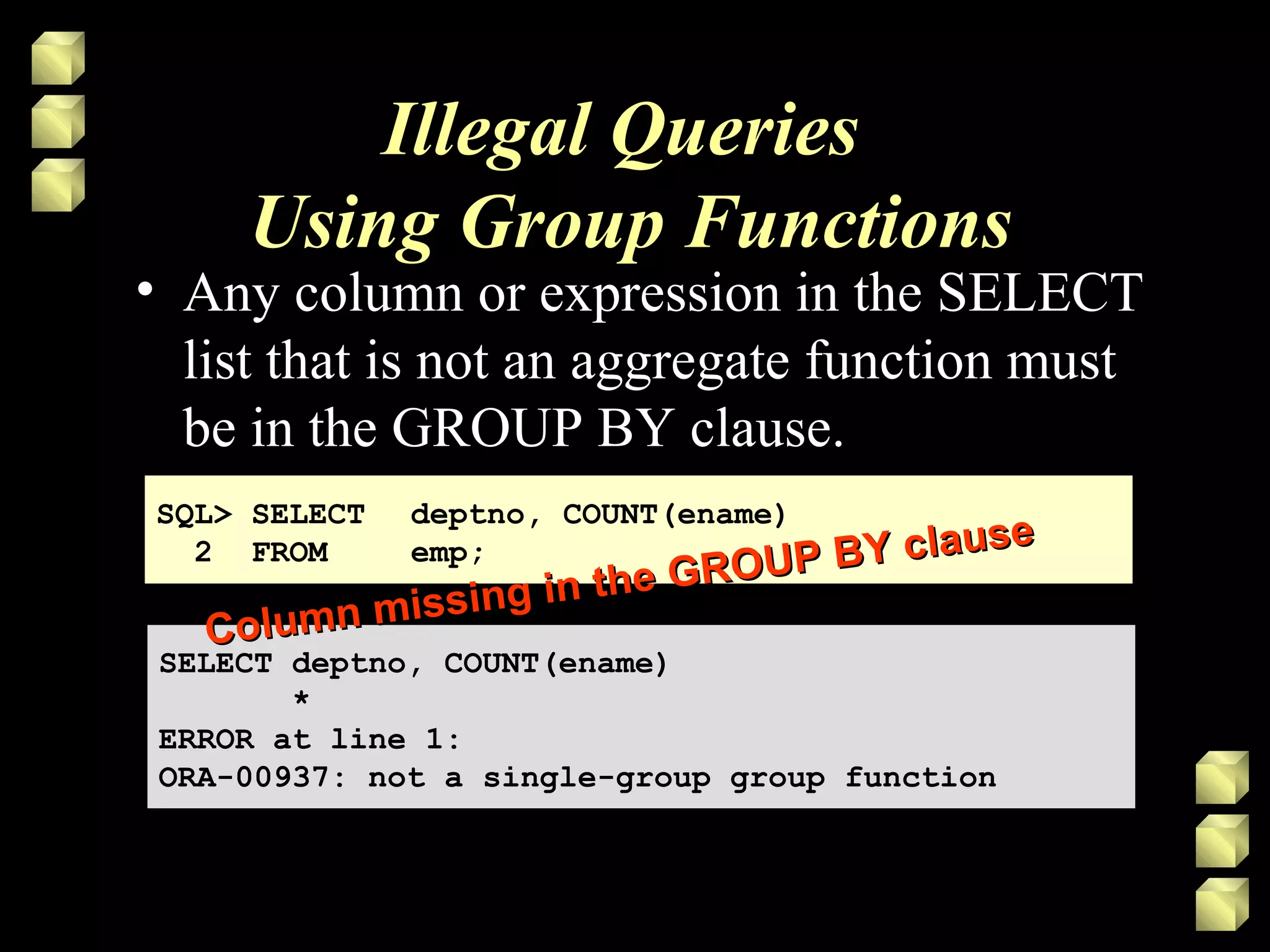 Illegal Queries
Using Group Functions
• Any column or expression in the SELECT
list that is not an aggregate function must
be in the GROUP BY clause.
SQL> SELECT deptno, COUNT(ename)
2 FROM emp;
SQL> SELECT deptno, COUNT(ename)
2 FROM emp;
SELECT deptno, COUNT(ename)
*
ERROR at line 1:
ORA-00937: not a single-group group function
SELECT deptno, COUNT(ename)
*
ERROR at line 1:
ORA-00937: not a single-group group function
Column missing in the GROUP BY clause
Column missing in the GROUP BY clause
 