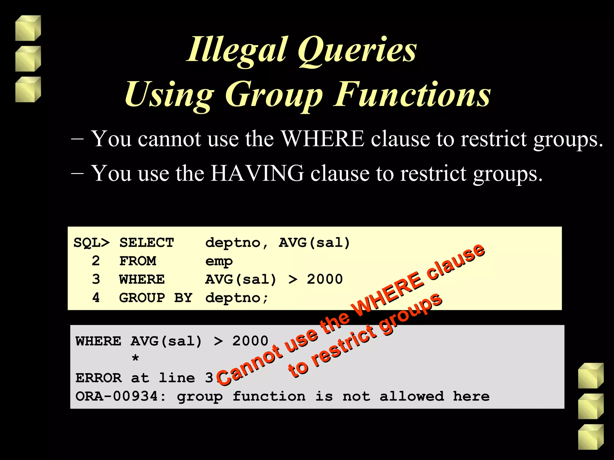 Illegal Queries
Using Group Functions
– You cannot use the WHERE clause to restrict groups.
– You use the HAVING clause to restrict groups.
SQL> SELECT deptno, AVG(sal)
2 FROM emp
3 WHERE AVG(sal) > 2000
4 GROUP BY deptno;
SQL> SELECT deptno, AVG(sal)
2 FROM emp
3 WHERE AVG(sal) > 2000
4 GROUP BY deptno;
WHERE AVG(sal) > 2000
*
ERROR at line 3:
ORA-00934: group function is not allowed here
WHERE AVG(sal) > 2000
*
ERROR at line 3:
ORA-00934: group function is not allowed here
Cannot use the WHERE clause
Cannot use the WHERE clause
to restrict groups
to restrict groups
 