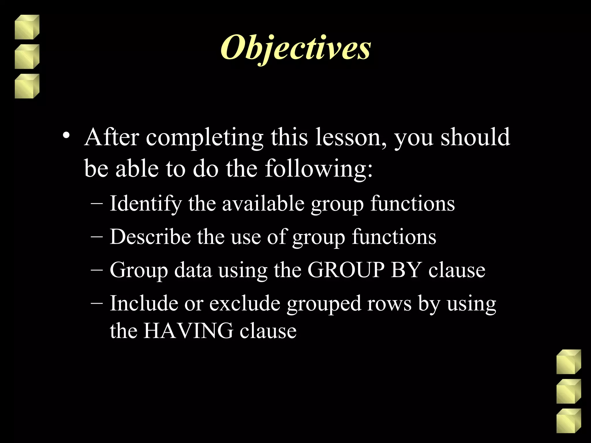 Objectives
• After completing this lesson, you should
be able to do the following:
– Identify the available group functions
– Describe the use of group functions
– Group data using the GROUP BY clause
– Include or exclude grouped rows by using
the HAVING clause
 