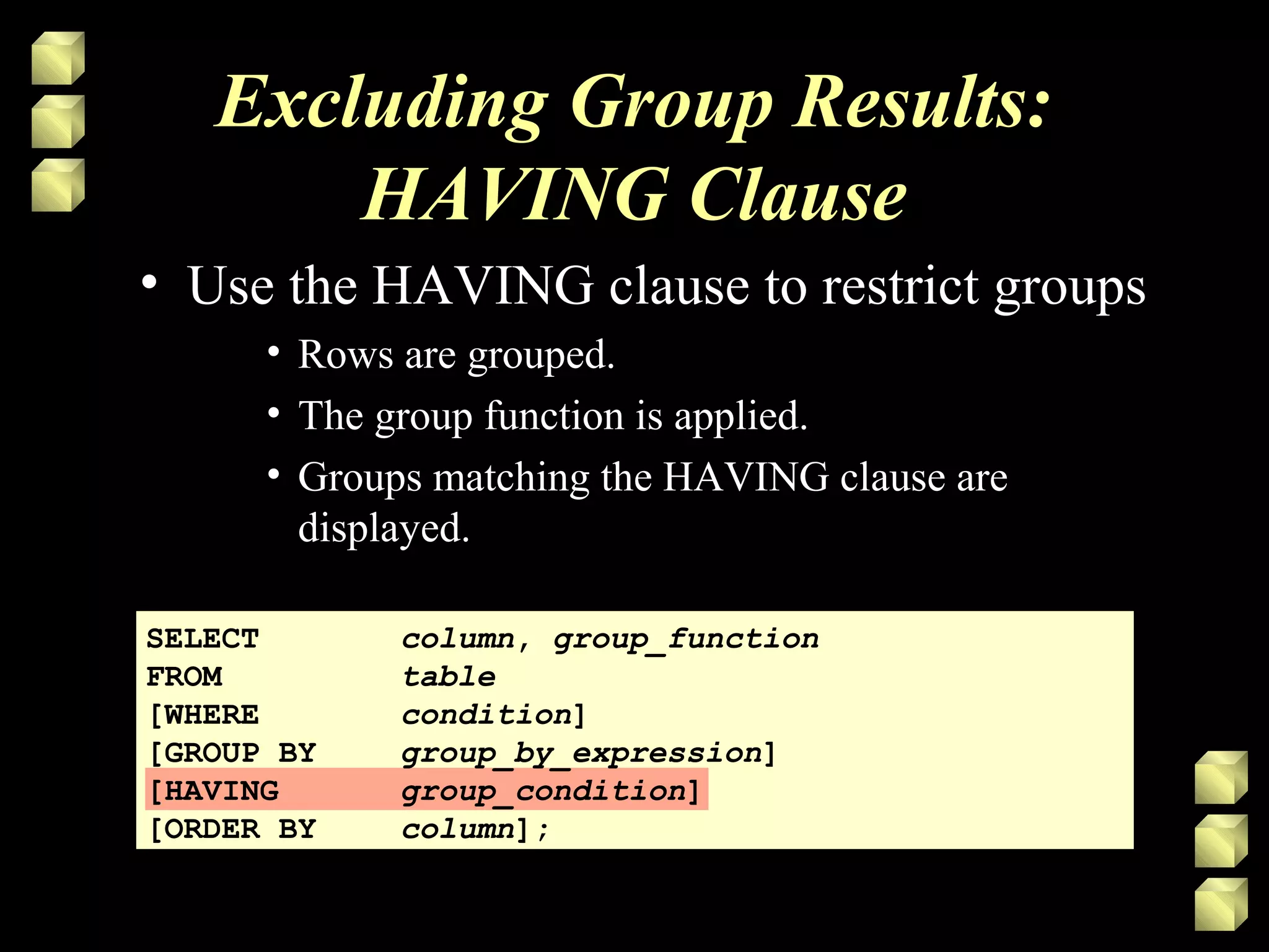 Excluding Group Results:
HAVING Clause
• Use the HAVING clause to restrict groups
• Rows are grouped.
• The group function is applied.
• Groups matching the HAVING clause are
displayed.
SELECT column, group_function
FROM table
[WHERE condition]
[GROUP BY group_by_expression]
[HAVING group_condition]
[ORDER BY column];
 